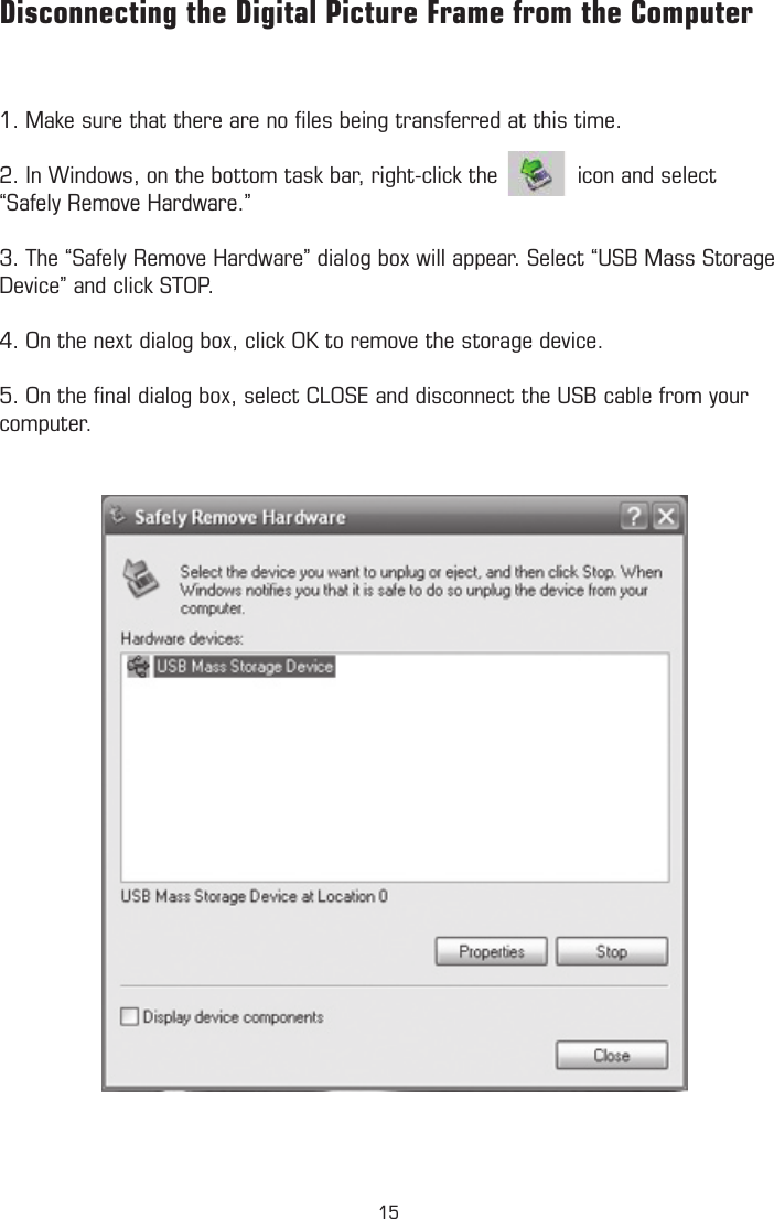 1. Make sure that there are no ﬁles being transferred at this time. 2. In Windows, on the bottom task bar, right-click the            icon and select “Safely Remove Hardware.”3. The “Safely Remove Hardware” dialog box will appear. Select “USB Mass Storage Device” and click STOP.4. On the next dialog box, click OK to remove the storage device.5. On the ﬁnal dialog box, select CLOSE and disconnect the USB cable from your computer.Disconnecting the Digital Picture Frame from the Computer15