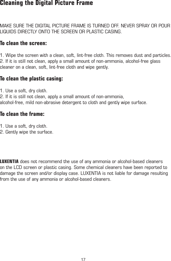 MAKE SURE THE DIGITAL PICTURE FRAME IS TURNED OFF. NEVER SPRAY OR POUR LIQUIDS DIRECTLY ONTO THE SCREEN OR PLASTIC CASING.To clean the screen:1. Wipe the screen with a clean, soft, lint-free cloth. This removes dust and particles.2. If it is still not clean, apply a small amount of non-ammonia, alcohol-free glass cleaner on a clean, soft, lint-free cloth and wipe gently.To clean the plastic casing:1. Use a soft, dry cloth.2. If it is still not clean, apply a small amount of non-ammonia,alcohol-free, mild non-abrasive detergent to cloth and gently wipe surface.To clean the frame:1. Use a soft, dry cloth.2. Gently wipe the surface. LUXENTIA does not recommend the use of any ammonia or alcohol-based cleaners on the LCD screen or plastic casing. Some chemical cleaners have been reported to damage the screen and/or display case. LUXENTIA is not liable for damage resulting from the use of any ammonia or alcohol-based cleaners.Cleaning the Digital Picture Frame           Technical Speciﬁcations17