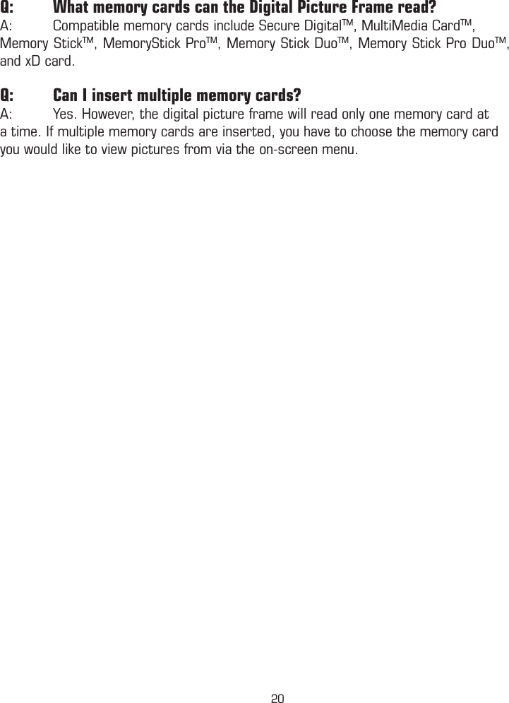 Q:  What memory cards can the Digital Picture Frame read?A:  Compatible memory cards include Secure DigitalTM, MultiMedia CardTM, Memory StickTM, MemoryStick ProTM, Memory Stick DuoTM, Memory Stick Pro DuoTM, and xD card.Q:  Can I insert multiple memory cards?A:  Yes. However, the digital picture frame will read only one memory card at a time. If multiple memory cards are inserted, you have to choose the memory card you would like to view pictures from via the on-screen menu.20