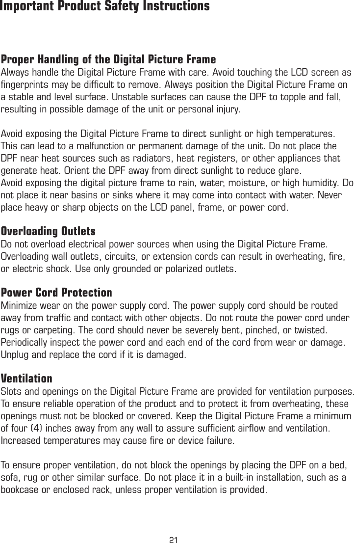 Proper Handling of the Digital Picture FrameAlways handle the Digital Picture Frame with care. Avoid touching the LCD screen as ﬁngerprints may be difﬁcult to remove. Always position the Digital Picture Frame on a stable and level surface. Unstable surfaces can cause the DPF to topple and fall, resulting in possible damage of the unit or personal injury.Avoid exposing the Digital Picture Frame to direct sunlight or high temperatures. This can lead to a malfunction or permanent damage of the unit. Do not place the DPF near heat sources such as radiators, heat registers, or other appliances that generate heat. Orient the DPF away from direct sunlight to reduce glare. Avoid exposing the digital picture frame to rain, water, moisture, or high humidity. Do not place it near basins or sinks where it may come into contact with water. Never place heavy or sharp objects on the LCD panel, frame, or power cord.Overloading OutletsDo not overload electrical power sources when using the Digital Picture Frame. Overloading wall outlets, circuits, or extension cords can result in overheating, ﬁre, or electric shock. Use only grounded or polarized outlets.Power Cord ProtectionMinimize wear on the power supply cord. The power supply cord should be routed away from trafﬁc and contact with other objects. Do not route the power cord under rugs or carpeting. The cord should never be severely bent, pinched, or twisted. Periodically inspect the power cord and each end of the cord from wear or damage. Unplug and replace the cord if it is damaged.VentilationSlots and openings on the Digital Picture Frame are provided for ventilation purposes. To ensure reliable operation of the product and to protect it from overheating, these openings must not be blocked or covered. Keep the Digital Picture Frame a minimum of four (4) inches away from any wall to assure sufﬁcient airﬂow and ventilation. Increased temperatures may cause ﬁre or device failure.To ensure proper ventilation, do not block the openings by placing the DPF on a bed, sofa, rug or other similar surface. Do not place it in a built-in installation, such as a bookcase or enclosed rack, unless proper ventilation is provided.         Important Product Safety Instructions         Warranty21