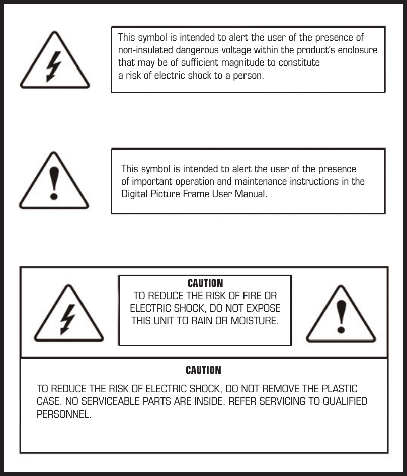 This symbol is intended to alert the user of the presence of non-insulated dangerous voltage within the product’s enclosure that may be of sufﬁcient magnitude to constitute  a risk of electric shock to a person.This symbol is intended to alert the user of the presence of important operation and maintenance instructions in the Digital Picture Frame User Manual.CAUTIONTO REDUCE THE RISK OF FIRE ORELECTRIC SHOCK, DO NOT EXPOSETHIS UNIT TO RAIN OR MOISTURE. TO REDUCE THE RISK OF ELECTRIC SHOCK, DO NOT REMOVE THE PLASTIC CASE. NO SERVICEABLE PARTS ARE INSIDE. REFER SERVICING TO QUALIFIED PERSONNEL.CAUTION