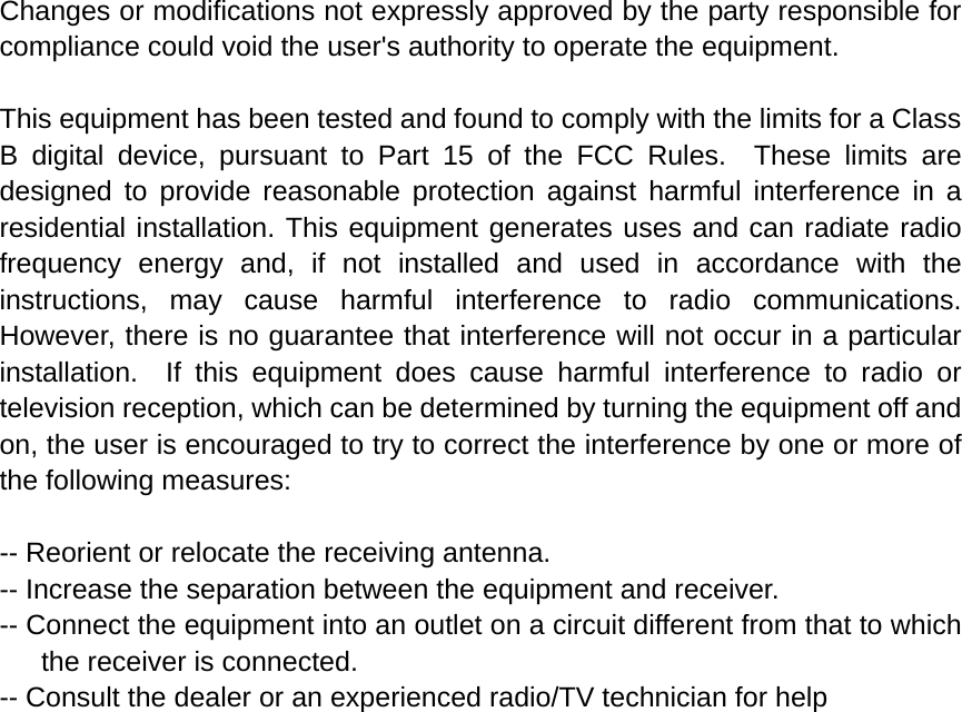 Changes or modifications not expressly approved by the party responsible for compliance could void the user&apos;s authority to operate the equipment.  This equipment has been tested and found to comply with the limits for a Class B digital device, pursuant to Part 15 of the FCC Rules.  These limits are designed to provide reasonable protection against harmful interference in a residential installation. This equipment generates uses and can radiate radio frequency energy and, if not installed and used in accordance with the instructions, may cause harmful interference to radio communications.  However, there is no guarantee that interference will not occur in a particular installation.  If this equipment does cause harmful interference to radio or television reception, which can be determined by turning the equipment off and on, the user is encouraged to try to correct the interference by one or more of the following measures:  -- Reorient or relocate the receiving antenna.   -- Increase the separation between the equipment and receiver.     -- Connect the equipment into an outlet on a circuit different from that to which the receiver is connected.   -- Consult the dealer or an experienced radio/TV technician for help  
