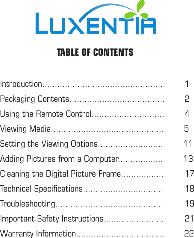 Introduction.................................................    1Packaging Contents......................................    2Using the Remote Control.............................        4Viewing Media.............................................        5Setting the Viewing Options..........................        11Adding Pictures from a Computer..................        13Cleaning the Digital Picture Frame.................    17Technical Speciﬁcations................................    18Troubleshooting...........................................    19Important Safety Instructions........................    21Warranty Information...................................        22  TABLE OF CONTENTS