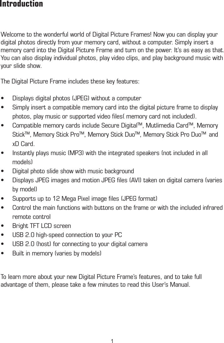 Welcome to the wonderful world of Digital Picture Frames! Now you can display your digital photos directly from your memory card, without a computer. Simply insert a memory card into the Digital Picture Frame and turn on the power. It’s as easy as that. You can also display individual photos, play video clips, and play background music with your slide show. The Digital Picture Frame includes these key features:Displays digital photos (JPEG) without a computer•Simply insert a compatible memory card into the digital picture frame to display •photos, play music or supported video ﬁles( memory card not included).Compatible memory cards include Secure Digital• TM, Mutlimedia CardTM, Memory StickTM, Memory Stick ProTM, Memory Stick DuoTM, Memory Stick Pro DuoTM  and xD Card. Instantly plays music (MP3) with the integrated speakers (not included in all •models)Digital photo slide show with music background•Displays JPEG images and motion JPEG ﬁles (AVI) taken on digital camera (varies •by model)Supports up to 12 Mega Pixel image ﬁles (JPEG format)•Control the main functions with buttons on the frame or with the included infrared •remote controlBright TFT LCD screen•USB 2.0 high-speed connection to your PC•USB 2.0 (host) for connecting to your digital camera•Built in memory (varies by models)• To learn more about your new Digital Picture Frame’s features, and to take full advantage of them, please take a few minutes to read this User’s Manual.        Introduction          Package Contents1
