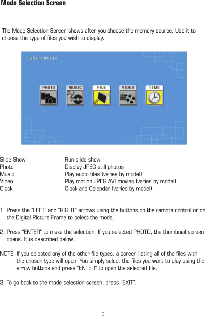 The Mode Selection Screen shows after you choose the memory source. Use it to choose the type of ﬁles you wish to display.         Mode Selection ScreenSlide Show    Run slide showPhoto      Display JPEG still photosMusic      Play audio ﬁles (varies by model)Video      Play motion JPEG AVI movies (varies by model)Clock      Clock and Calendar (varies by model)1. Press the “LEFT” and “RIGHT” arrows using the buttons on the remote control or on      the Digital Picture Frame to select the mode. 2. Press “ENTER” to make the selection. If you selected PHOTO, the thumbnail screen      opens. It is described below.   NOTE: If you selected any of the other ﬁle types, a screen listing all of the ﬁles with            the chosen type will open. You simply select the ﬁles you want to play using the            arrow buttons and press “ENTER” to open the selected ﬁle.  3. To go back to the mode selection screen, press “EXIT”. 6