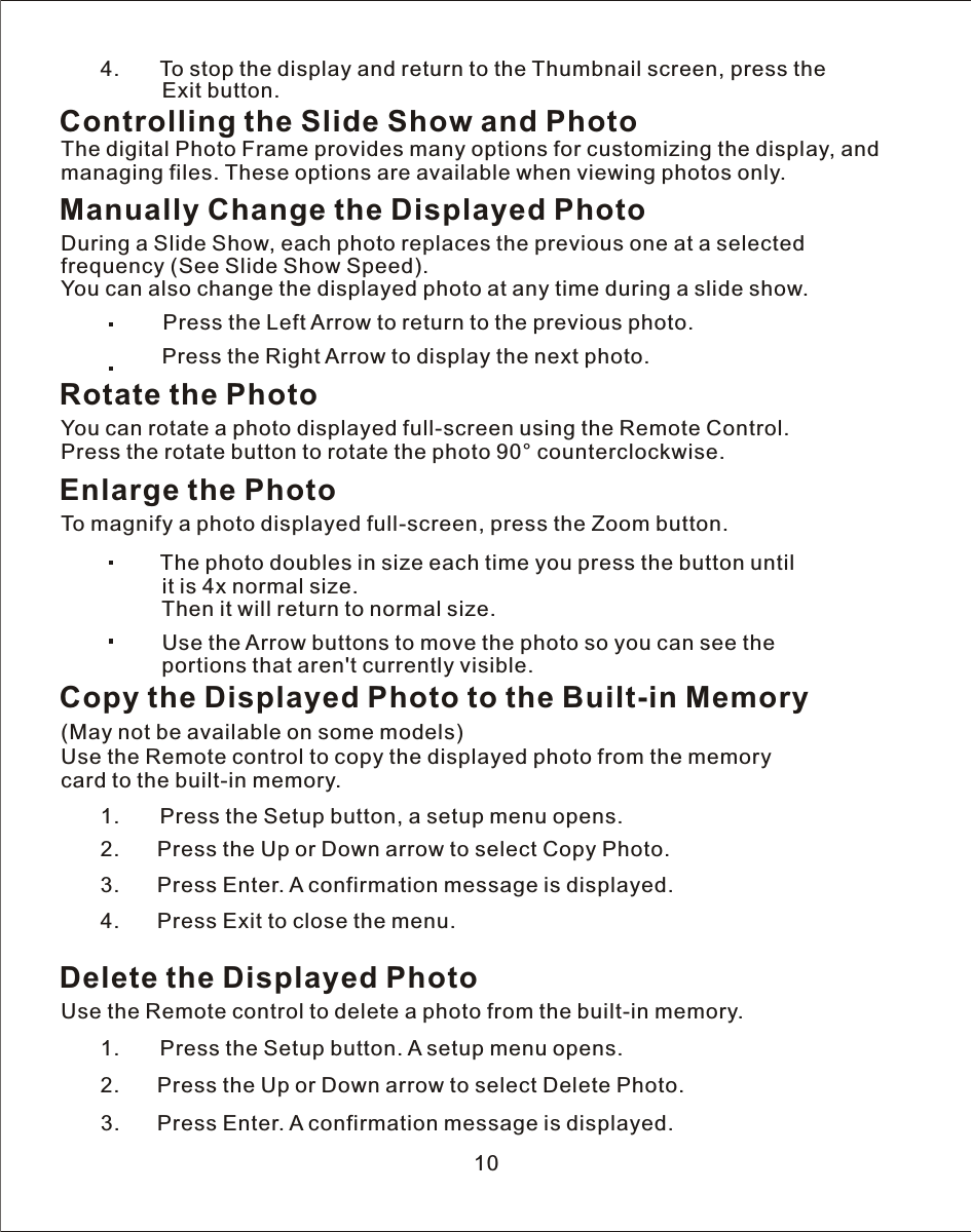    4.       To stop the display and return to the Thumbnail screen, press the                 Exit button.Controlling the Slide Show and PhotoThe digital Photo Frame provides many options for customizing the display, and managing files. These options are available when viewing photos only.Manually Change the Displayed PhotoDuring a Slide Show, each photo replaces the previous one at a selected frequency (See Slide Show Speed).You can also change the displayed photo at any time during a slide show.             Press the Left Arrow to return to the previous photo.                     Press the Right Arrow to display the next photo.Rotate the PhotoYou can rotate a photo displayed full-screen using the Remote Control. Press the rotate button to rotate the photo 90° counterclockwise.Enlarge the PhotoTo magnify a photo displayed full-screen, press the Zoom button.    The photo doubles in size each time you press the button until            it is 4x normal size.                 Then it will return to normal size.                   Use the Arrow buttons to move the photo so you can see the                 portions that aren&apos;t currently visible.              Copy the Displayed Photo to the Built-in Memory(May not be available on some models)Use the Remote control to copy the displayed photo from the memory card to the built-in memory.   1.       Press the Setup button, a setup menu opens.            2.      Press the Up or Down arrow to select Copy Photo.3.              Press Enter.  A  confirmation message is displayed.        4.      Press Exit to close the menu.Delete the Displayed PhotoUse the Remote control to delete a photo from the built-in memory.   1.       Press the Setup button.  A  setup menu opens.            2.      Press the Up or Down arrow to select Delete Photo.       3.      Press Enter.  A  confirmation message is displayed.10