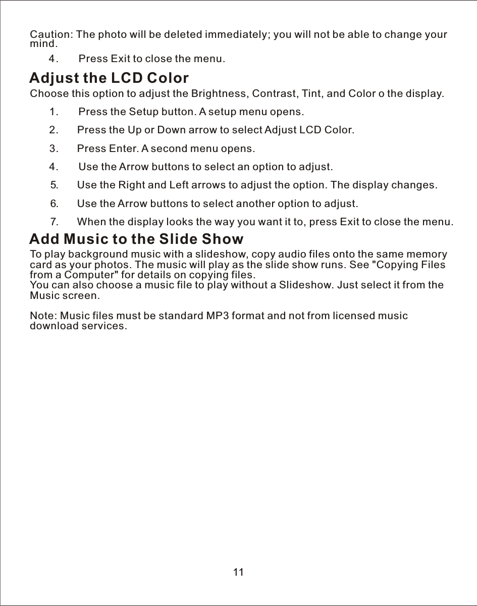 Caution: The photo will be deleted immediately; you will not be able to change your mind.   4.       Press Exit to close the menu.Adjust the LCD ColorChoose this option to adjust the Brightness, Contrast, Tint, and Color o the display.   1.       Press the Setup button.  A  setup menu opens.            2.      Press the Up or Down arrow to select Adjust LCD Color.       3.      Press Enter.  A  second menu opens.   4.       Use the Arrow buttons to select an option to adjust.            5.       Use the Right and Left arrows to adjust the option. The display changes.       6.       Use the Arrow buttons to select another option to adjust.       7.       When the display looks the way you want it to, press Exit to close the menu.Add Music to the Slide ShowTo play background music with a slideshow, copy audio files onto the same memory card as your photos. The music will play as the slide show runs. See &quot;Copying Files from a Computer&quot; for details on copying files.You can also choose a music file to play without a Slideshow. Just select it from the Music screen.Note: Music files must be standard MP3 format and not from licensed music download services.11