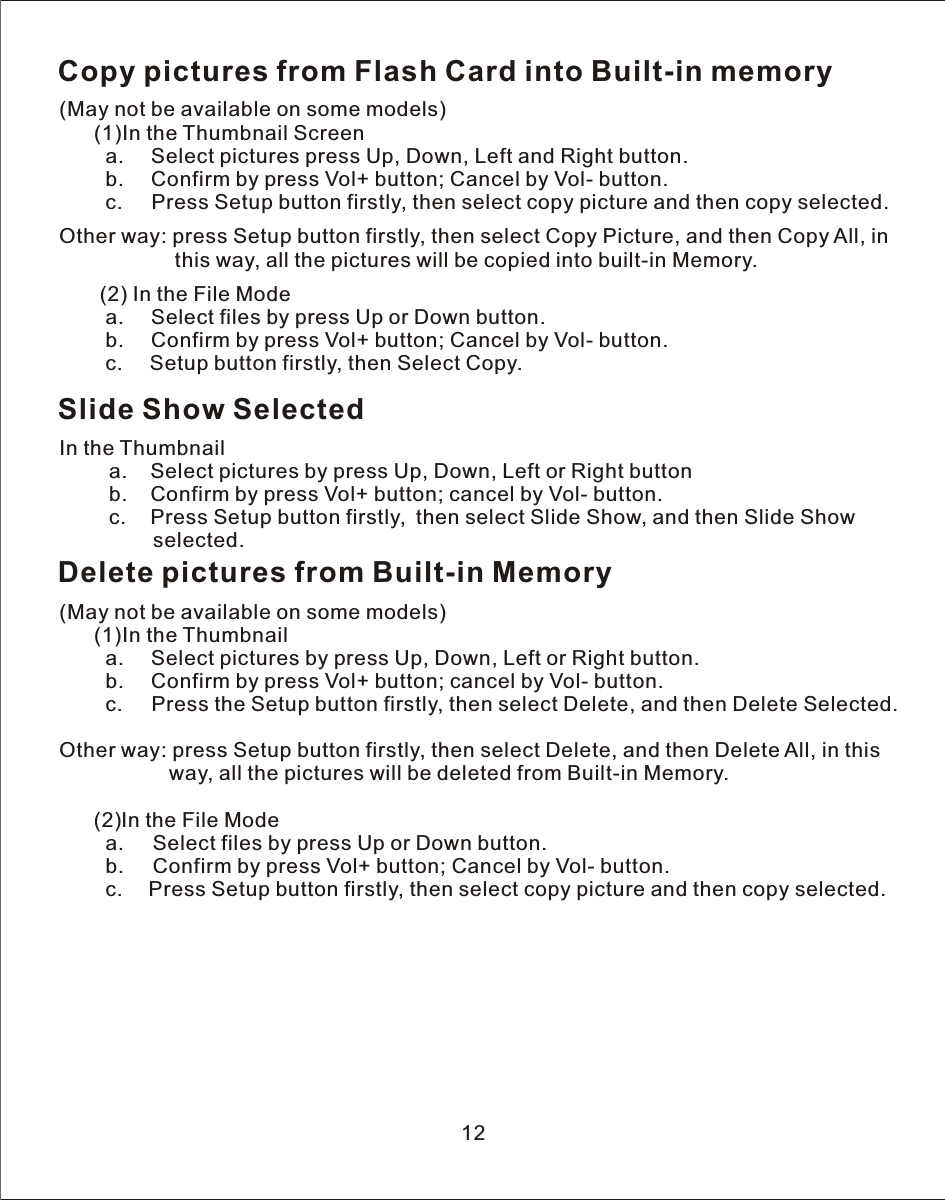 Copy pictures from Flash Card into Built-in memory(May not be available on some models)      (1)In the Thumbnail Screen        a.     Select pictures press Up, Down, Left and Right button.        b.     Confirm by press Vol+ button; Cancel by Vol- button.        c.     Press Setup button firstly, then select copy picture and then copy selected.Other way: press Setup button firstly, then select Copy Picture, and then Copy All, in                     this way, all the pictures will be copied into built-in Memory.   (2) In the File Mode         a.     Select files by press Up or Down button.         b.     Confirm by press Vol+ button; Cancel by Vol- button.         c.     Setup button firstly, then Select Copy.    Slide Show SelectedIn the Thumbnail    a.    Select pictures by press Up, Down, Left or Right button    b.    Confirm by press Vol+ button; cancel by Vol- button.    c.     Press Setup button firstly,  then select Slide Show, and then Slide Show         selected.Delete pictures from Built-in Memory(May not be available on some models)      (1)In the Thumbnail        a.     Select pictures by press Up, Down, Left or Right button.        b.     Confirm by press Vol+ button; cancel by Vol- button.        c.     Press the Setup button firstly, then select Delete, and then Delete Selected.Other way: press Setup button firstly, then select Delete, and then Delete All, in this                   way, all the pictures will be deleted from Built-in Memory.      (2)In  the File Mode        a.     Select files by press Up or Down button.        b.     Confirm by press Vol+ button; Cancel by Vol- button.        c.     Press Setup button firstly, then select copy picture and then copy selected.12