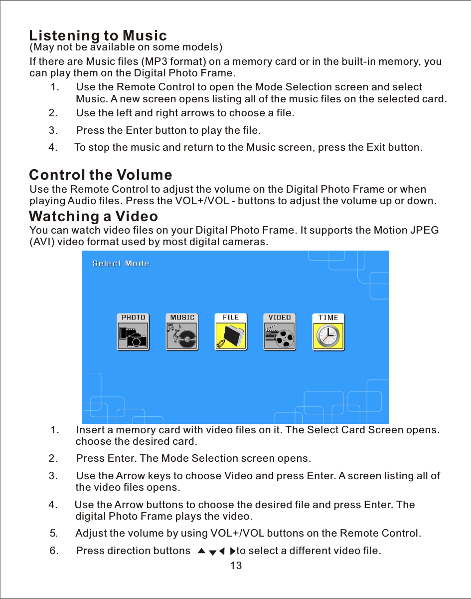 Listening to Music(May not be available on some models)     If there are Music files (MP3 format) on  a  memory card or in the built-in memory, you can play them on the Digital Photo Frame.       1.      Use the Remote Control to open the Mode Selection screen and select                 Music.  A  new screen opens listing all of the music files on the selected card.            2.      Use the left and right arrows to choose  a  file.       3.      Press the Enter button to play the file.   4.      To stop the music and return to the Music screen, press the Exit button.Control the VolumeUse the Remote Control to adjust the volume on the Digital Photo Frame or when playing Audio files. Press the VOL+/VOL  -  buttons to adjust the volume up or down.Watching a VideoYou can watch video files on your Digital Photo Frame. It supports the Motion JPEG (AVI) video format used by most digital cameras.       1.      Insert  a  memory card with video files on it. The Select Card Screen opens.                choose the desired card.           2.      Press Enter. The Mode Selection screen opens.       3.      Use the Arrow keys to choose Video and press Enter.  A  screen listing all of                the video files opens.     4.      Use the Arrow buttons to choose the desired file and press Enter. The                digital Photo Frame plays the video.       5.       Adjust the volume by using VOL+/VOL buttons on the Remote Control.        6.      Press direction buttons                to select  a  different video file.  13
