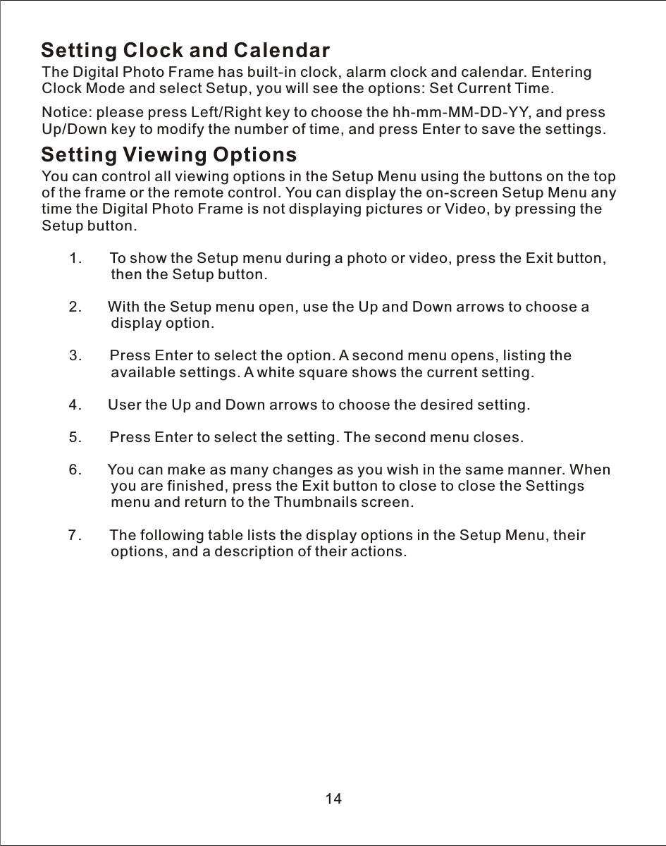 Setting Clock and CalendarThe Digital Photo Frame has built-in clock, alarm clock and calendar. Entering Clock Mode and select Setup, you will see the options: Set Current Time.Notice: please press Left/Right key to choose the hh-mm-MM-DD-YY, and press Up/Down key to modify the number of time, and press Enter to save the settings.Setting Viewing OptionsYou can control all viewing options in the Setup Menu using the buttons on the top of the frame or the remote control. You can display the on-screen Setup Menu any time the Digital Photo Frame is not displaying pictures or Video, by pressing the Setup button.   1.       To show the Setup menu during a photo or video, press the Exit button,                  then the Setup button.            2.       With the Setup menu open, use the Up and Down arrows to choose  a                 display option.   3.       Press Enter to select the option.  A  second menu opens, listing the                 available settings.  A  white square shows the current setting.            4.       User the Up and Down arrows to choose the desired setting.   5.       Press Enter to select the setting. The second menu closes.            6.       You can make as many changes as you wish in the same manner. When                 you are finished, press the Exit button to close to close the Settings                 menu and return to the Thumbnails screen.   7.       The following table lists the display options in the Setup Menu, their                 options, and a description of their actions.        14