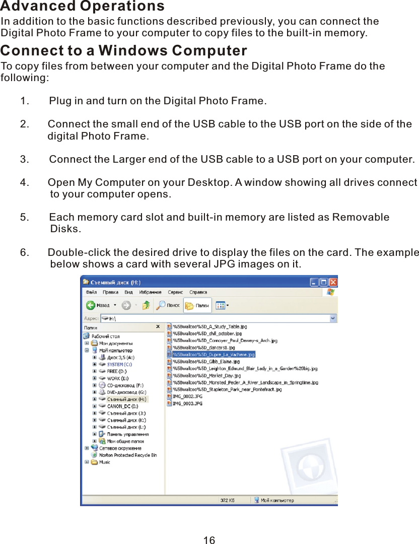 Advanced OperationsIn addition to the basic functions described previously, you can connect the Digital Photo Frame to your computer to copy files to the built-in memory.Connect to a Windows ComputerTo copy files from between your computer and the Digital Photo Frame do the following:   1.       Plug in and turn on the Digital Photo Frame.            2.       Connect the small end of the USB cable to the USB port on the side of the        digital Photo Frame.   3.       Connect the Larger end of the USB cable to  a  USB port on your computer.            4.       Open My Computer on your Desktop.  A  window showing all drives connect                 to your computer opens.   5.       Each memory card slot and built-in memory are listed as Removable                 Disks.            6.       Double-click the desired drive to display the files on the card. The example                 below shows  a  card with several JPG images on it. 16