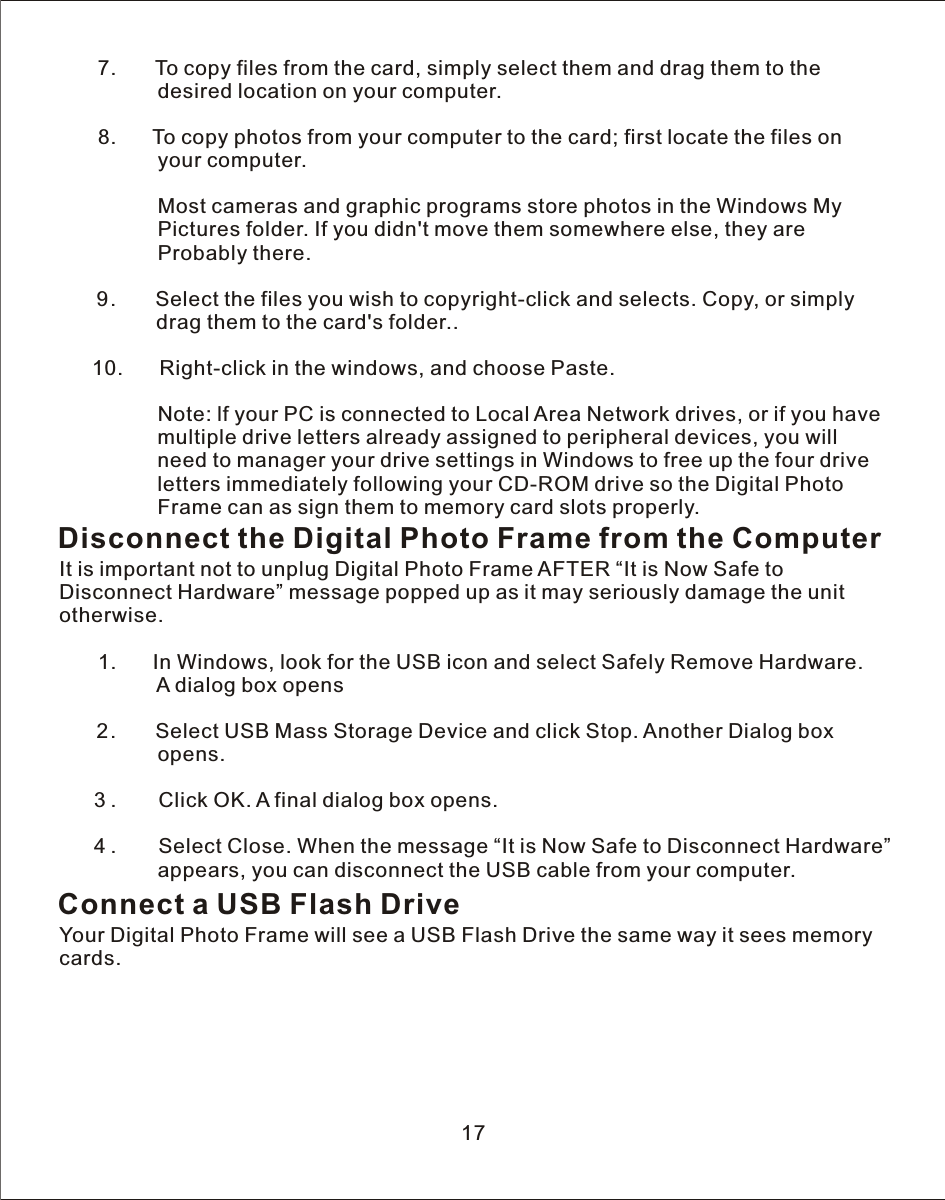    7.       To copy files from the card, simply select them and drag them to the                  desired location on your computer.            8.       To copy photos from your computer to the card; first locate the files on                 your computer.                  Most cameras and graphic programs store photos in the Windows My                 Pictures folder. If you didn&apos;t move them somewhere else, they are                  Probably there.   9.       Select the files you wish to copyright-click and selects. Copy, or simply               drag them to the card&apos;s folder..           10.       Right-click in the windows, and choose Paste.                 Note: lf your PC is connected to Local Area Network drives, or if you have                 multiple drive letters already assigned to peripheral devices, you will                  need to manager your drive settings in Windows to free up the four drive                 letters immediately following your CD-ROM drive so the Digital Photo                  Frame can as sign them to memory card slots properly.Disconnect the Digital Photo Frame from the ComputerIt is important not to unplug Digital Photo Frame AFTER “It is Now Safe to Disconnect Hardware” message popped up as it may seriously damage the unit otherwise.            1.       In Windows, look for the USB icon and select Safely Remove Hardware.                  A dialog box opens   2.       Select USB Mass Storage Device and click Stop. Another Dialog box                 opens.           3.        Click OK.  A  final dialog box opens.      4.        Select Close. When the message “It is Now Safe to Disconnect Hardware”                 appears, you can disconnect the USB cable from your computer.Connect a USB Flash DriveYour Digital Photo Frame will see  a  USB Flash Drive the same way it sees memory cards.17