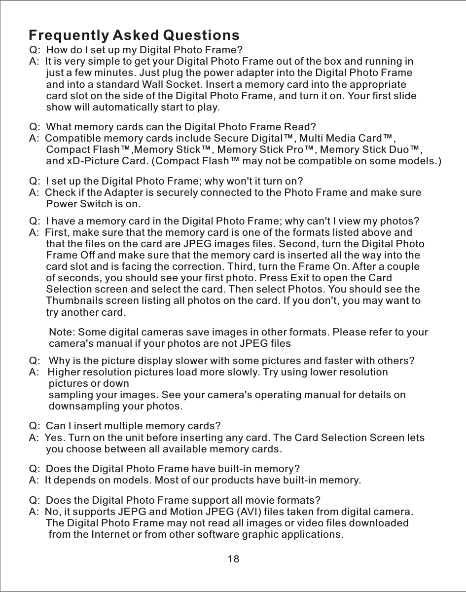 Frequently Asked QuestionsQ:    How do  I  set up my Digital Photo Frame?A:    It is very simple to get your Digital Photo Frame out of the box and running in      just  a  few minutes. Just plug the power adapter into the Digital Photo Frame       and into  a  standard  Wall  Socket. Insert  a  memory card into the appropriate      card slot on the side of the Digital Photo Frame, and turn it on. Your first slide      show will automatically start to play.Q:    What memory cards can the Digital Photo Frame Read?A:    Compatible memory cards include Secure Digital™, Multi Media Card™,Compact Flash™,  Memory Stick Pro™, Memory Stick Duo™,               and xD-Picture Card. (Compact Flash™ may not be compatible on some models.)Q:    I  set up the Digital Photo Frame; why won&apos;t it turn on?A:    Check if the Adapter is securely connected to the Photo Frame and make sure      Power Switch is on.Q:    I  have  a  memory card in the Digital Photo Frame; why can&apos;t I view my photos?A:    First, make sure that the memory card is one of the formats listed above and       that the files on the card are JPEG images files. Second, turn the Digital Photo      Frame Off and make sure that the memory card is inserted all the way into the       card slot and is facing the correction. Third, turn the Frame On. After a couple       of seconds, you should see your first photo. Press Exit to open the Card       Selection screen and select the card. Then select Photos. You should see the       Thumbnails screen listing all photos on the card. If you don&apos;t, you may want to       try another card.       Note: Some digital cameras save images in other formats. Please refer to your       camera&apos;s manual if your photos are not JPEG filesQ:   Why is the picture display slower with some pictures and faster with others?A:   Higher resolution pictures load more slowly.  Try  using lower resolution        pictures or down       sampling your images. See your camera&apos;s operating manual for details on        downsampling your photos.Q:    Can  I  insert multiple memory cards?A:    Yes.  Turn  on the unit before inserting any card. The Card Selection Screen lets       you choose between all available memory cards.Q:    Does the Digital Photo Frame have built-in memory?A:    It depends on models. Most of our products have built-in memory.Q:    Does the Digital Photo Frame support all movie formats?A:    No, it supports JEPG and Motion JPEG (AVI) files taken from digital camera.         The Digital Photo Frame may not read all images or video files downloaded       from the Internet or from other software graphic applications. Memory Stick™,18