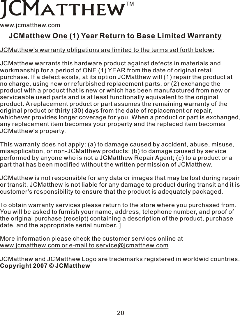 www.jcmatthew.comJCMatthew One (1)  Year  Return to Base Limited Warranty JCMatthew&apos;s warranty obligations are limited to the terms set forth below: JCMatthew warrants this hardware product against defects in materials and workmanship for a period of ONE (1) YEAR from the date of original retail purchase. If a defect exists, at its option JCMatthew will (1) repair the product at no charge, using new or refurbished replacement parts, or (2) exchange the product with a product that is new or which has been manufactured from new or serviceable used parts and is at least functionally equivalent to the original product.  A  replacement product or part assumes the remaining warranty of the original product or thirty (30) days from the date of replacement or repair, whichever provides longer coverage for you. When a product or part is exchanged, any replacement item becomes your property and the replaced item becomes JCMatthew&apos;s property. This warranty does not apply: (a) to damage caused by accident, abuse, misuse, misapplication, or non-JCMatthew products; (b) to damage caused by service performed by anyone who is not a JCMatthew Repair Agent; (c) to a product or  a part that has been modified without the written permission of JCMatthew. JCMatthew is not responsible for any data or images that may be lost during repair or transit. JCMatthew is not liable for any damage to product during transit and it is customer&apos;s responsibility to ensure that the product is adequately packaged. To obtain warranty services please return to the store where you purchased from. You will be asked to furnish your name, address, telephone number, and proof of the original purchase (receipt) containing a description of the product, purchase date, and the appropriate serial number.  ]More information please check the customer services online at www.jcmatthew.com or e-mail to service@jcmatthew.comJCMatthew and JCMatthew Logo are trademarks registered in worldwid countries. Copyright 2007 © JCMatthew20