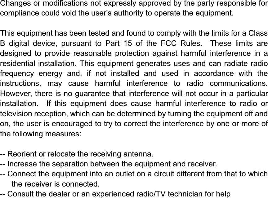 Changes or modifications not expressly approved by the party responsible for compliance could void the user&apos;s authority to operate the equipment. This equipment has been tested and found to comply with the limits for a Class B digital device, pursuant to Part 15 of the FCC Rules.  These limits are designed to provide reasonable protection against harmful interference in a residential installation. This equipment generates uses and can radiate radio frequency energy and, if not installed and used in accordance with the instructions, may cause harmful interference to radio communications.  However, there is no guarantee that interference will not occur in a particular installation.  If this equipment does cause harmful interference to radio or television reception, which can be determined by turning the equipment off and on, the user is encouraged to try to correct the interference by one or more of the following measures:-- Reorient or relocate the receiving antenna.   -- Increase the separation between the equipment and receiver.     -- Connect the equipment into an outlet on a circuit different from that to which the receiver is connected.   -- Consult the dealer or an experienced radio/TV technician for help 