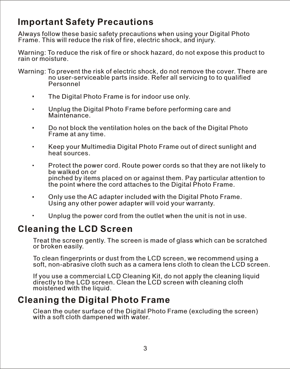 Important Safety PrecautionsAlways follow these basic safety precautions when using your Digital Photo Frame. This will reduce the risk of fire, electric shock, and injury.Warning: To reduce the risk of fire or shock hazard, do not expose this product to rain or moisture.Warning: To prevent the risk of electric shock, do not remove the cover. There are                 no user-serviceable parts inside. Refer all servicing to to qualified                 Personnel                 The Digital Photo Frame is for indoor use only.                 Unplug the Digital Photo Frame before performing care and                 Maintenance.                 Do not block the ventilation holes on the back of the Digital Photo                  Frame at any time.                 Keep your Multimedia Digital Photo Frame out of direct sunlight and                  heat sources.                 Protect the power cord. Route power cords so that they are not likely to                  be walked on or                 pinched by items placed on or against them. Pay particular attention to                  the point where the cord attaches to the Digital Photo Frame.                 Only use the AC adapter included with the Digital Photo Frame.                  Using any other power adapter will void your warranty.                 Unplug the power cord from the outlet when the unit is not in use.Cleaning the LCD ScreenTreat the screen gently. The screen is made of glass which can be scratched or broken easily.To clean fingerprints or dust from the LCD screen, we recommend using  a soft, non-abrasive cloth such as a camera lens cloth to clean the LCD screen.If you use a commercial LCD Cleaning Kit, do not apply the cleaning liquid directly to the LCD screen. Clean the LCD screen with cleaning clothmoistened with the liquid.Cleaning the Digital Photo FrameClean the outer surface of the Digital Photo Frame (excluding the screen) with a soft cloth dampened with water.3