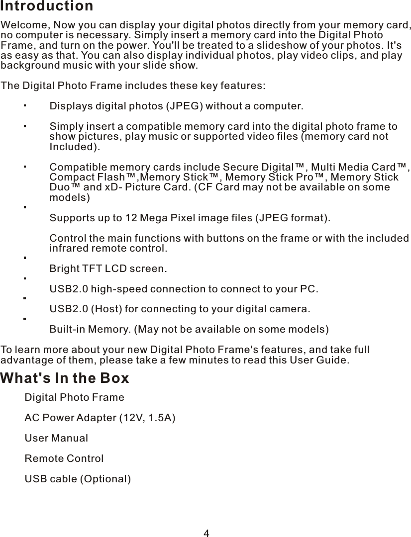 IntroductionWelcome, Now you can display your digital photos directly from your memory card, no computer is necessary. Simply insert a memory card into the Digital Photo Frame, and turn on the power. You&apos;ll be treated to a slideshow of your photos. It&apos;s as easy as that. You can also display individual photos, play video clips, and play background music with your slide show.The Digital Photo Frame includes these key features:                  Displays digital photos (JPEG) without a computer.                 Simply insert a compatible memory card into the digital photo frame to                 show pictures, play music or supported video files (memory card not                 Included).                 Compatible memory cards include Secure Digital™, Multi Media Card™,                 Compact Flash™,Memory Stick™, Memory Stick Pro™, Memory Stick                 Duo™ and xD- Picture Card. (CF Card may not be available on some                 models)                 Supports up to 12 Mega Pixel image files (JPEG format).                 Control the main functions with buttons on the frame or with the included                 infrared remote control.                 Bright TFT LCD screen.                 USB2.0 high-speed connection to connect to your PC.                 USB2.0 (Host) for connecting to your digital camera.                 Built-in Memory. (May not be available on some models)To learn more about your new Digital Photo Frame&apos;s features, and take full advantage of them, please take a few minutes to read this User Guide.What&apos;s In the BoxDigital Photo FrameAC Power Adapter (12V, 1.5A)User ManualRemote Control USB cable (Optional)4