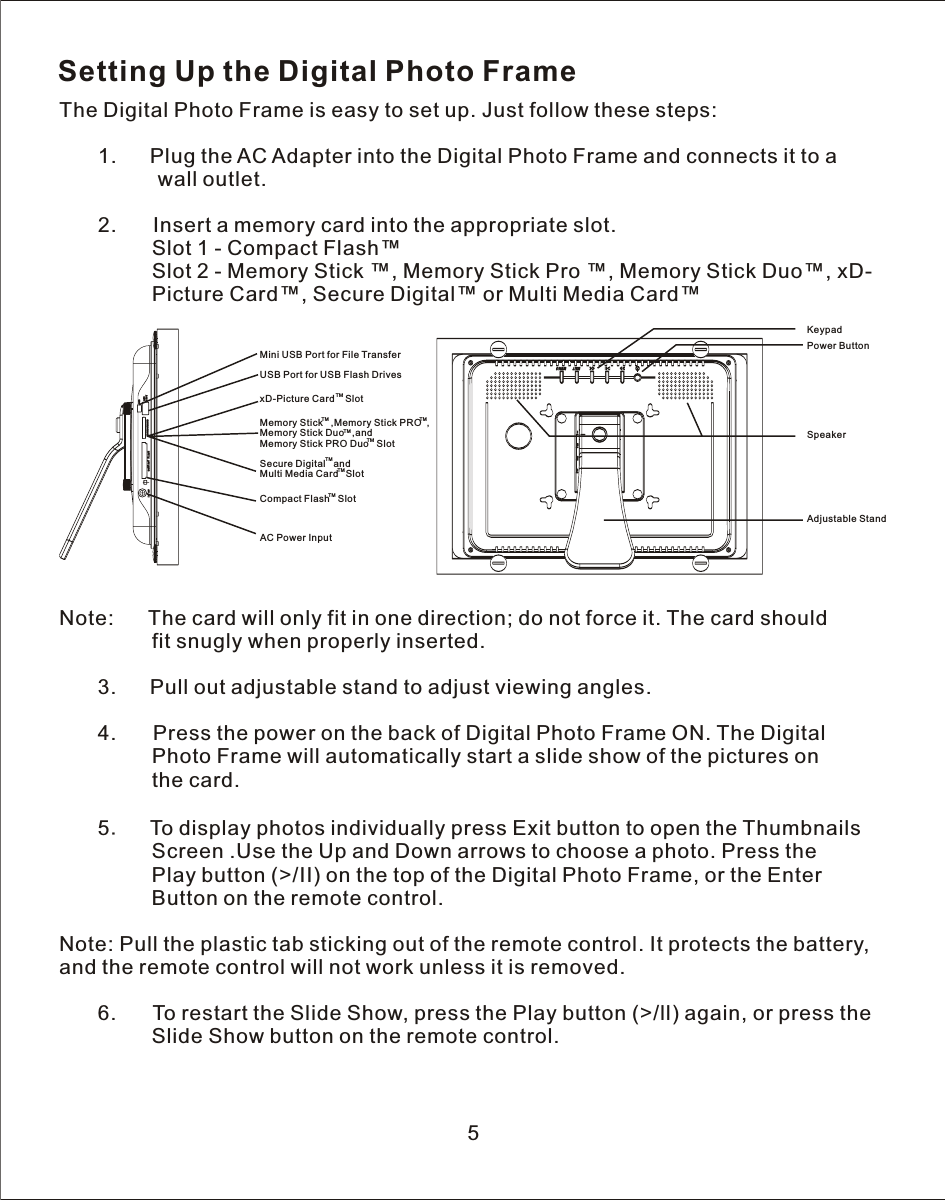 Setting Up the Digital Photo FrameThe Digital Photo Frame is easy to set up. Just follow these steps:   1.      Plug the AC Adapter into the Digital Photo Frame and connects it to  a                 wall outlet.            2.       Insert a memory card into the appropriate slot.                Slot 1 - Compact Flash™                Slot 2 - Memory Stick ™, Memory Stick Pro ™, Memory Stick Duo™, xD-                Picture Card™, Secure Digital™ or Multi Media Card™Note:      The card will only fit in one direction; do not force it. The card should                fit snugly when properly inserted.   3.      Pull out adjustable stand to adjust viewing angles.            4.       Press the power on the back of Digital Photo Frame ON. The Digital                Photo Frame will automatically start a slide show of the pictures on                the card.       5.    To display photos individually press Exit button to open the Thumbnails                 Screen .Use the Up and Down arrows to choose a photo. Press the                 Play button (&gt;/II) on the top of the Digital Photo Frame, or the Enter                     Button on the remote control.Note: Pull the plastic tab sticking out of the remote control. It protects the battery, and the remote control will not work unless it is removed.       6.      To restart the Slide Show, press the Play button (&gt;/ll) again, or press the                Slide Show button on the remote control.5KeypadPower ButtonAdjustable StandSpeakerUSB Port for USB Flash DrivesMini USB Port for File TransferAC Power InputxD-Picture Card    SlotTMMemory Stick   ,Memory Stick PRO    ,Memory Stick Duo   ,andMemory Stick PRO Duo   SlotTMTMTMTMSecure Digital   andMulti Media Card  SlotTMTMCompact Flash   SlotTM