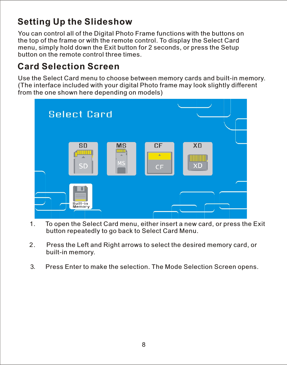 Setting Up the SlideshowYou can control all of the Digital Photo Frame functions with the buttons on the top of the frame or with the remote control. To display the Select Card menu, simply hold down the Exit button for 2 seconds, or press the Setup button on the remote control three times.Card Selection ScreenUse the Select Card menu to choose between memory cards and built-in memory.(The interface included with your digital Photo frame may look slightly different from the one shown here depending on models)   1.      To open the Select Card menu, either insert a new card, or press the Exit                button repeatedly to go back to Select Card Menu.            2.       Press the Left and Right arrows to select the desired memory card, or                built-in memory.       3.    Press Enter to make the selection. The Mode Selection Screen opens.8