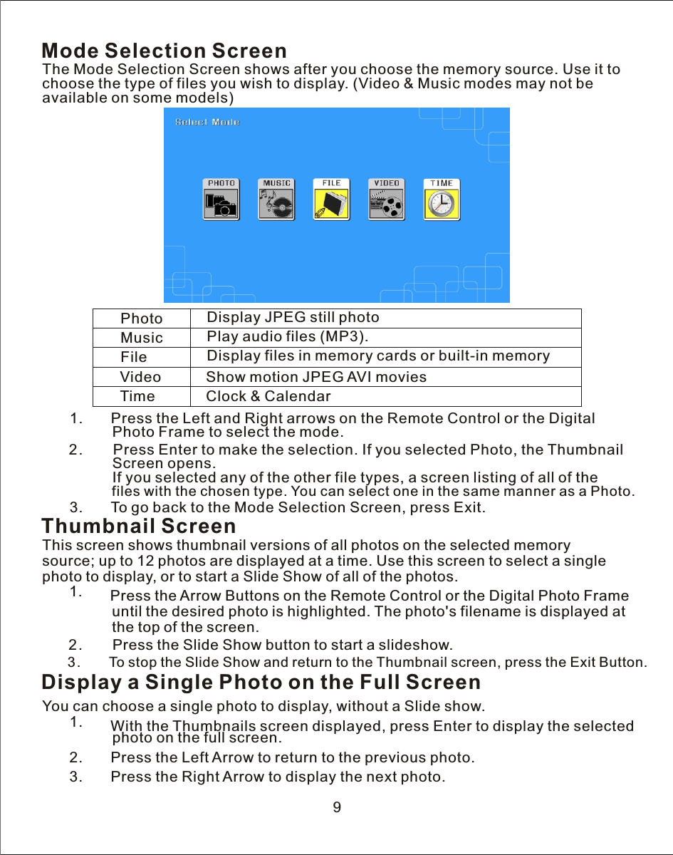 Mode Selection ScreenThe Mode Selection Screen shows after you choose the memory source. Use it to choose the type of files you wish to display. (Video &amp; Music modes may not be available on some models)Photo Display JPEG still photo Music Play audio files (MP3).File Display files in memory cards or built-in memoryVideo Show motion JPEG AVI moviesTime Clock &amp; Calendar   1.       Press the Left and Right arrows on the Remote Control or the Digital                Photo Frame to select the mode.            2.        Press Enter to make the selection. If you selected Photo, the Thumbnail                 Screen opens.                               If you selected any of the other file types, a screen listing of all of the                 files with the chosen type. You can select one in the same manner as a Photo.     3.       To go back to the Mode Selection Screen, press Exit.   Thumbnail ScreenThis screen shows thumbnail versions of all photos on the selected memory source; up to 12 photos are displayed at  a  time. Use this screen to select  a  single photo to display, or to start  a  Slide Show of all of the photos.   1.       Press the Arrow Buttons on the Remote Control or the Digital Photo Frame                 until the desired photo is highlighted. The photo&apos;s filename is displayed at                 the top of the screen.            2.        Press the Slide Show button to start  a  slideshow.            3.        To stop the Slide Show and return to the Thumbnail screen, press the Exit Button.9Display a Single Photo on the Full ScreenYou can choose  a  single photo to display, without  a  Slide show.   1.       With the Thumbnails screen displayed, press Enter to display the selected                 photo on the full screen.   2.       Press the Left Arrow to return to the previous photo.   3.       Press the Right Arrow to display the next photo.