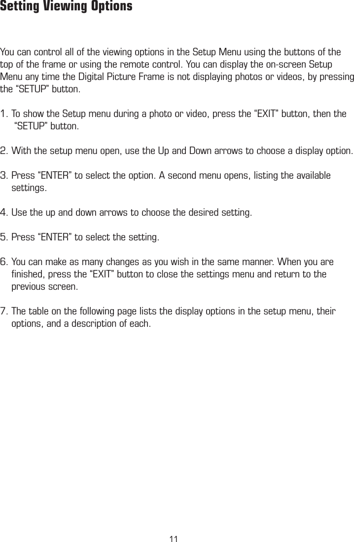          Setting Viewing OptionsYou can control all of the viewing options in the Setup Menu using the buttons of the top of the frame or using the remote control. You can display the on-screen Setup Menu any time the Digital Picture Frame is not displaying photos or videos, by pressing  the “SETUP” button.1. To show the Setup menu during a photo or video, press the “EXIT” button, then the       “SETUP” button.2. With the setup menu open, use the Up and Down arrows to choose a display option.3. Press “ENTER” to select the option. A second menu opens, listing the available      settings. 4. Use the up and down arrows to choose the desired setting.5. Press “ENTER” to select the setting.6. You can make as many changes as you wish in the same manner. When you are      ﬁnished, press the “EXIT” button to close the settings menu and return to the          previous screen.7. The table on the following page lists the display options in the setup menu, their      options, and a description of each.  11