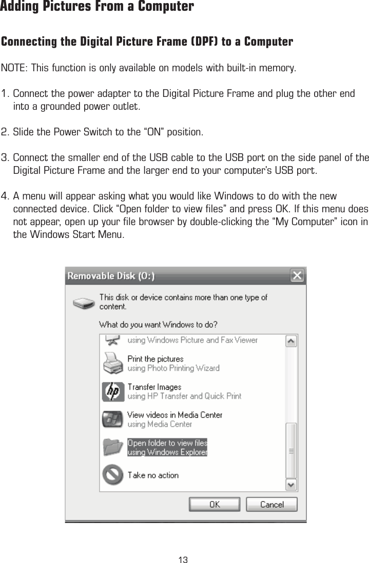 Connecting the Digital Picture Frame (DPF) to a ComputerNOTE: This function is only available on models with built-in memory. 1. Connect the power adapter to the Digital Picture Frame and plug the other end      into a grounded power outlet.  2. Slide the Power Switch to the “ON” position.3. Connect the smaller end of the USB cable to the USB port on the side panel of the      Digital Picture Frame and the larger end to your computer’s USB port. 4. A menu will appear asking what you would like Windows to do with the new      connected device. Click “Open folder to view ﬁles” and press OK. If this menu does      not appear, open up your ﬁle browser by double-clicking the “My Computer” icon in      the Windows Start Menu.        Adding Pictures From a Computer13