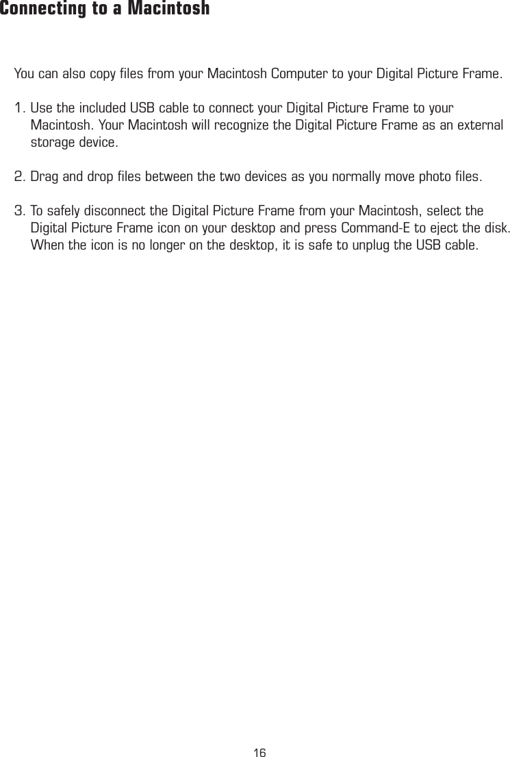 Connecting to a MacintoshYou can also copy ﬁles from your Macintosh Computer to your Digital Picture Frame.1. Use the included USB cable to connect your Digital Picture Frame to your      Macintosh. Your Macintosh will recognize the Digital Picture Frame as an external      storage device.2. Drag and drop ﬁles between the two devices as you normally move photo ﬁles.3. To safely disconnect the Digital Picture Frame from your Macintosh, select the      Digital Picture Frame icon on your desktop and press Command-E to eject the disk.      When the icon is no longer on the desktop, it is safe to unplug the USB cable.16