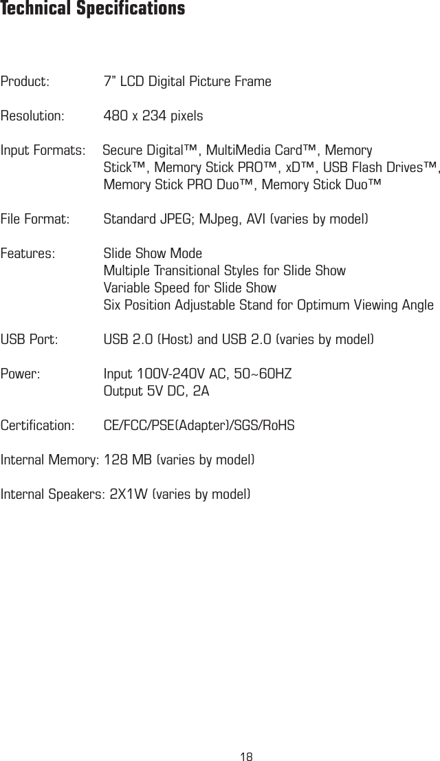 Product:   7” LCD Digital Picture FrameResolution:  480 x 234 pixelsInput Formats:    Secure Digital™, MultiMedia Card™, Memory                      Stick™, Memory Stick PRO™, xD™, USB Flash Drives™,     Memory Stick PRO Duo™, Memory Stick Duo™File Format:  Standard JPEG; MJpeg, AVI (varies by model)Features:  Slide Show Mode    Multiple Transitional Styles for Slide Show    Variable Speed for Slide Show    Six Position Adjustable Stand for Optimum Viewing AngleUSB Port:  USB 2.0 (Host) and USB 2.0 (varies by model)Power:    Input 100V-240V AC, 50~60HZ    Output 5V DC, 2ACertiﬁcation:  CE/FCC/PSE(Adapter)/SGS/RoHSInternal Memory: 128 MB (varies by model)Internal Speakers: 2X1W (varies by model)          Technical Speciﬁcations18