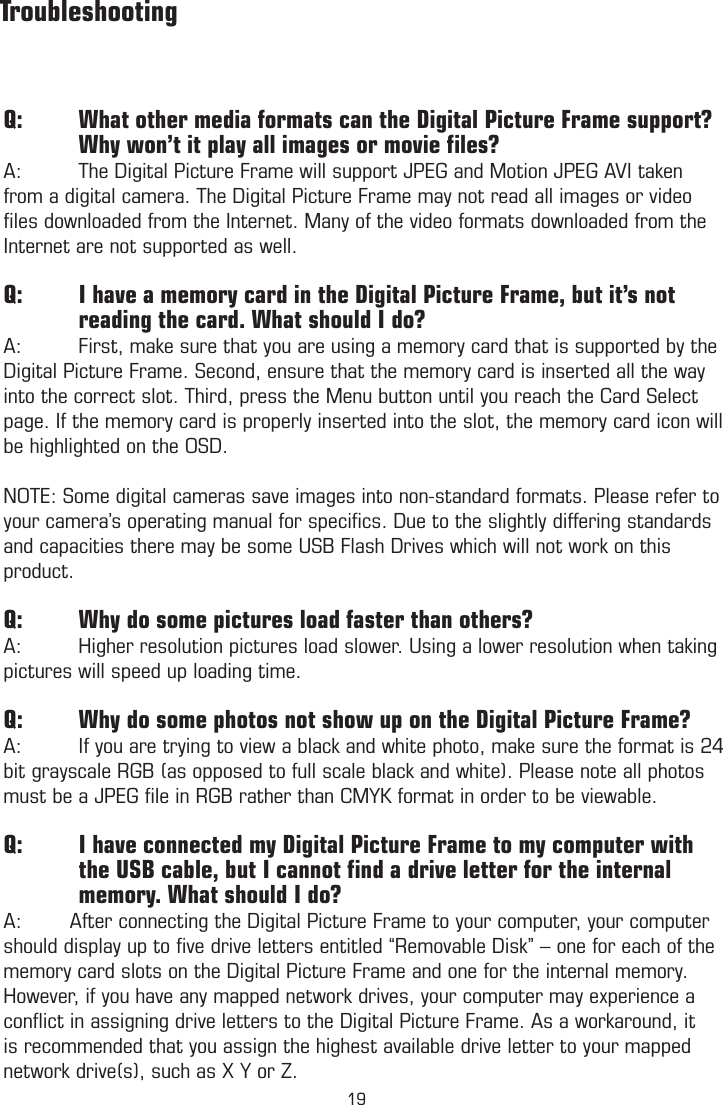 Q:  What other media formats can the Digital Picture Frame support?  Why won’t it play all images or movie ﬁles?A:  The Digital Picture Frame will support JPEG and Motion JPEG AVI taken from a digital camera. The Digital Picture Frame may not read all images or video ﬁles downloaded from the Internet. Many of the video formats downloaded from the Internet are not supported as well.Q:  I have a memory card in the Digital Picture Frame, but it’s not              reading the card. What should I do?A:  First, make sure that you are using a memory card that is supported by the Digital Picture Frame. Second, ensure that the memory card is inserted all the way into the correct slot. Third, press the Menu button until you reach the Card Select page. If the memory card is properly inserted into the slot, the memory card icon will be highlighted on the OSD.NOTE: Some digital cameras save images into non-standard formats. Please refer to your camera’s operating manual for speciﬁcs. Due to the slightly differing standards and capacities there may be some USB Flash Drives which will not work on this product.Q:  Why do some pictures load faster than others?A:  Higher resolution pictures load slower. Using a lower resolution when taking pictures will speed up loading time. Q:  Why do some photos not show up on the Digital Picture Frame?A:   If you are trying to view a black and white photo, make sure the format is 24 bit grayscale RGB (as opposed to full scale black and white). Please note all photos must be a JPEG ﬁle in RGB rather than CMYK format in order to be viewable.Q:         I have connected my Digital Picture Frame to my computer with              the USB cable, but I cannot ﬁnd a drive letter for the internal                  memory. What should I do?A:        After connecting the Digital Picture Frame to your computer, your computer should display up to ﬁve drive letters entitled “Removable Disk” – one for each of the memory card slots on the Digital Picture Frame and one for the internal memory. However, if you have any mapped network drives, your computer may experience a conﬂict in assigning drive letters to the Digital Picture Frame. As a workaround, it is recommended that you assign the highest available drive letter to your mapped network drive(s), such as X Y or Z.          Troubleshooting19