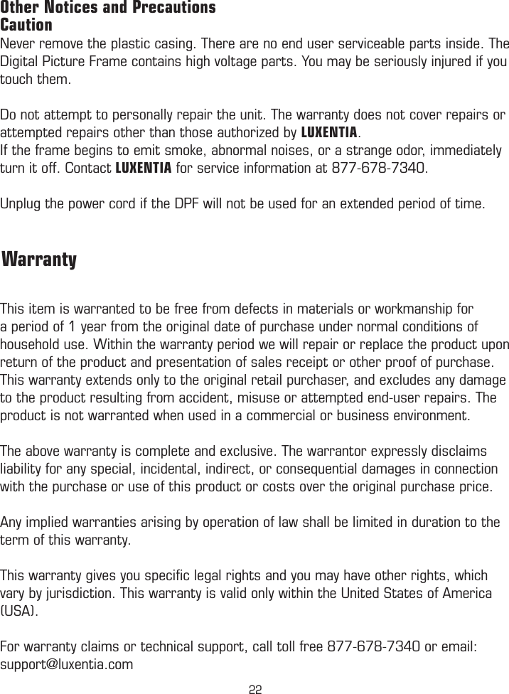 Other Notices and PrecautionsCautionNever remove the plastic casing. There are no end user serviceable parts inside. The Digital Picture Frame contains high voltage parts. You may be seriously injured if you touch them. Do not attempt to personally repair the unit. The warranty does not cover repairs or attempted repairs other than those authorized by LUXENTIA. If the frame begins to emit smoke, abnormal noises, or a strange odor, immediately turn it off. Contact LUXENTIA for service information at 877-678-7340.Unplug the power cord if the DPF will not be used for an extended period of time.This item is warranted to be free from defects in materials or workmanship for a period of 1 year from the original date of purchase under normal conditions of household use. Within the warranty period we will repair or replace the product upon return of the product and presentation of sales receipt or other proof of purchase. This warranty extends only to the original retail purchaser, and excludes any damage to the product resulting from accident, misuse or attempted end-user repairs. The product is not warranted when used in a commercial or business environment. The above warranty is complete and exclusive. The warrantor expressly disclaims liability for any special, incidental, indirect, or consequential damages in connection with the purchase or use of this product or costs over the original purchase price. Any implied warranties arising by operation of law shall be limited in duration to the term of this warranty.This warranty gives you speciﬁc legal rights and you may have other rights, which vary by jurisdiction. This warranty is valid only within the United States of America (USA).For warranty claims or technical support, call toll free 877-678-7340 or email: support@luxentia.com         Warranty22