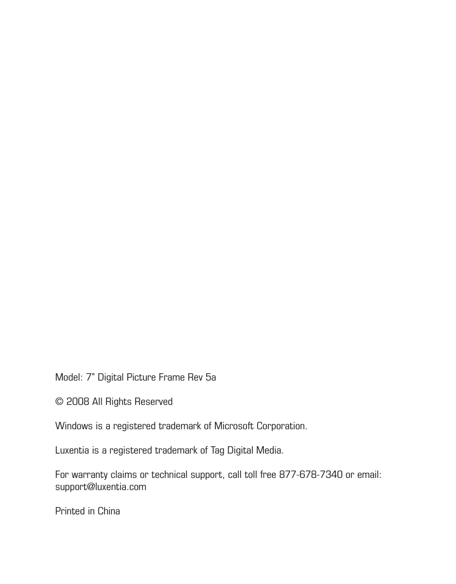 Model: 7” Digital Picture Frame Rev 5a© 2008 All Rights ReservedWindows is a registered trademark of Microsoft Corporation. Luxentia is a registered trademark of Tag Digital Media.For warranty claims or technical support, call toll free 877-678-7340 or email: support@luxentia.comPrinted in China