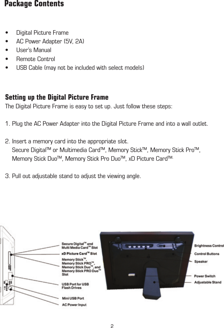 Digital Picture Frame•AC Power Adapter (5V, 2A)•User’s Manual•Remote Control•USB Cable (may not be included with select models)•  Setting up the Digital Picture Frame The Digital Picture Frame is easy to set up. Just follow these steps:1. Plug the AC Power Adapter into the Digital Picture Frame and into a wall outlet. 2. Insert a memory card into the appropriate slot.    Secure DigitalTM or Multimedia CardTM, Memory StickTM, Memory Stick ProTM,            Memory Stick DuoTM, Memory Stick Pro DuoTM, xD Picture CardTM. 3. Pull out adjustable stand to adjust the viewing angle.          Package Contents2