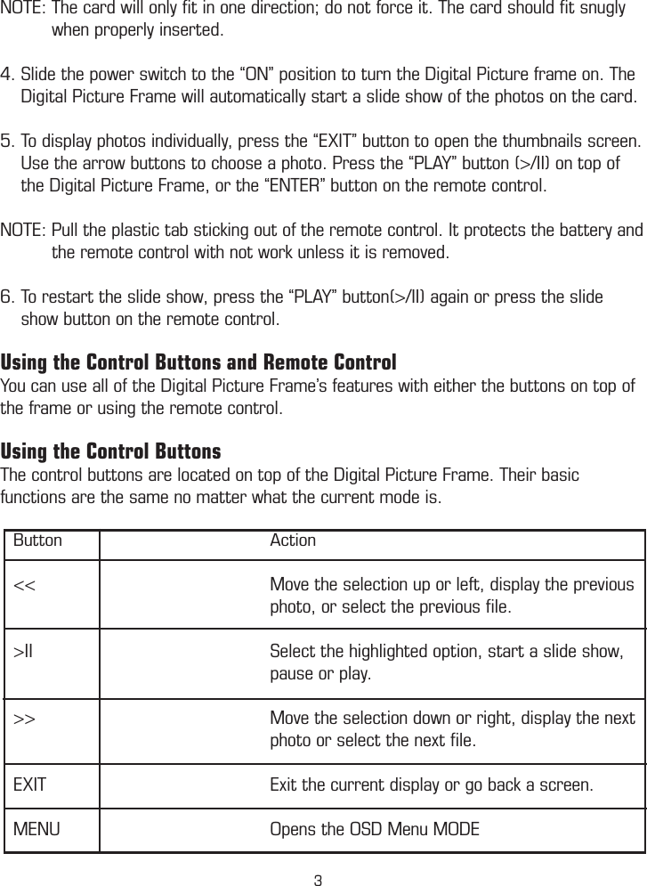 NOTE: The card will only ﬁt in one direction; do not force it. The card should ﬁt snugly            when properly inserted. 4. Slide the power switch to the “ON” position to turn the Digital Picture frame on. The      Digital Picture Frame will automatically start a slide show of the photos on the card.  5. To display photos individually, press the “EXIT” button to open the thumbnails screen.      Use the arrow buttons to choose a photo. Press the “PLAY” button (&gt;/II) on top of       the Digital Picture Frame, or the “ENTER” button on the remote control.  NOTE: Pull the plastic tab sticking out of the remote control. It protects the battery and           the remote control with not work unless it is removed.  6. To restart the slide show, press the “PLAY” button(&gt;/II) again or press the slide      show button on the remote control. Using the Control Buttons and Remote ControlYou can use all of the Digital Picture Frame’s features with either the buttons on top of the frame or using the remote control.Using the Control ButtonsThe control buttons are located on top of the Digital Picture Frame. Their basic functions are the same no matter what the current mode is.   Button        Action  &lt;&lt;        Move the selection up or left, display the previous          photo, or select the previous ﬁle.  &gt;II        Select the highlighted option, start a slide show,         pause or play.  &gt;&gt;        Move the selection down or right, display the next        photo or select the next ﬁle.  EXIT        Exit the current display or go back a screen.  MENU        Opens the OSD Menu MODE         Using the Remote Control         Installing and Replacing the Remote Control Battery3