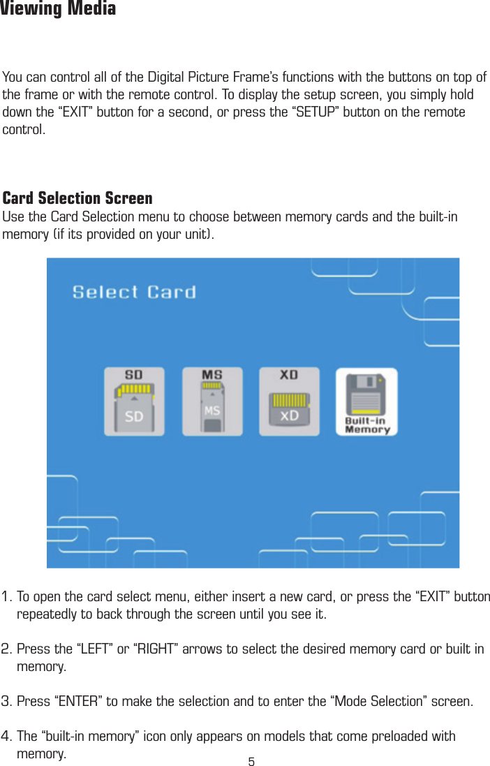 You can control all of the Digital Picture Frame’s functions with the buttons on top of the frame or with the remote control. To display the setup screen, you simply hold down the “EXIT” button for a second, or press the “SETUP” button on the remote control.Card Selection ScreenUse the Card Selection menu to choose between memory cards and the built-in memory (if its provided on your unit).         Viewing Media1. To open the card select menu, either insert a new card, or press the “EXIT” button      repeatedly to back through the screen until you see it.  2. Press the “LEFT” or “RIGHT” arrows to select the desired memory card or built in      memory. 3. Press “ENTER” to make the selection and to enter the “Mode Selection” screen.4. The “built-in memory” icon only appears on models that come preloaded with            memory.         Mode Selection Screen5