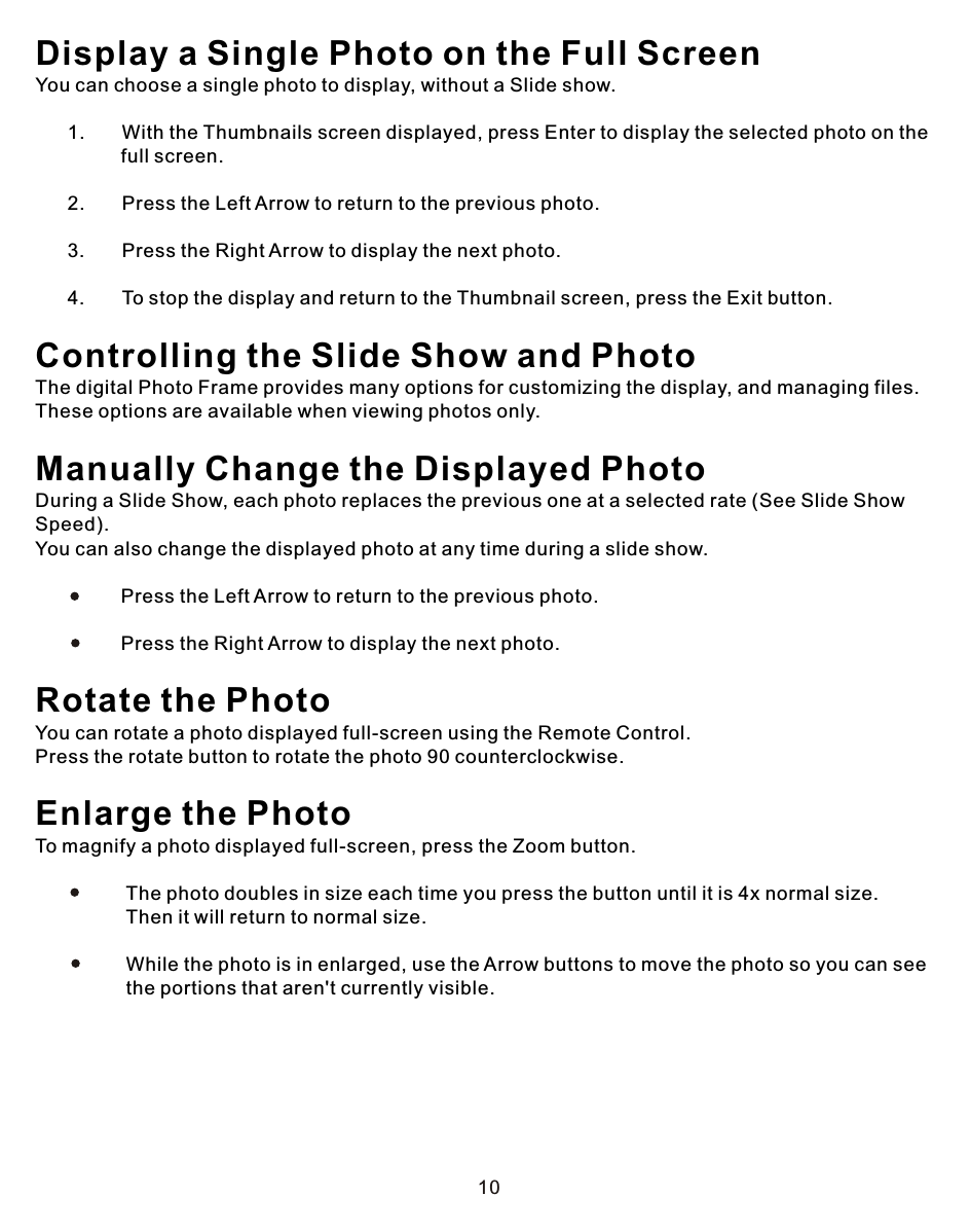 10Display a Single Photo on the Full ScreenYou can choose a single photo to display, without a Slide show.      1.       With the Thumbnails screen displayed, press Enter to display the selected photo on the                 full screen.             2.       Press the Left Arrow to return to the previous photo.      3.       Press the Right Arrow to display the next photo.       4.       To stop the display and return to the Thumbnail screen, press the Exit button.Controlling the Slide Show and Photo The digital Photo Frame provides many options for customizing the display, and managing files. These options are available when viewing photos only.Manually Change the Displayed PhotoDuring a Slide Show, each photo replaces the previous one at a selected rate (See Slide Show Speed). You can also change the displayed photo at any time during a slide show.                Press the Left Arrow to return to the previous photo.                             Press the Right Arrow to display the next photo. Rotate the PhotoYou can rotate a photo displayed full-screen using the Remote Control.Press the rotate button to rotate the photo 90 counterclockwise. Enlarge the Photo To magnify a photo displayed full-screen, press the Zoom button.                 The photo doubles in size each time you press the button until it is 4x normal size.                  Then it will return to normal size.                             While the photo is in enlarged, use the Arrow buttons to move the photo so you can see                  the portions that aren&apos;t currently visible.