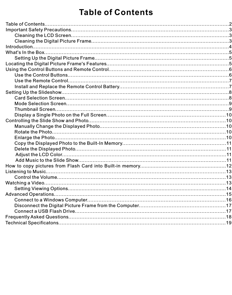 Table of ContentsTable of Contents..................................................................................................................2Important Safety Precautions.................................................................................................3       Cleaning the LCD Screen...................................................................................................3       Cleaning the Digital Picture Frame........................................................................................3Introduction...........................................................................................................................4What&apos;s In the Box...................................................................................................................5       Setting Up the Digital Picture Frame....................................................................................5Locating the Digital Picture Frame&apos;s Features............................................................................5Using the Control Buttons and Remote Control.........................................................................6       Use the Control Buttons....................................................................................................6       Use the Remote Control....................................................................................................7       Install and Replace the Remote Control Battery..................................................................7Setting Up the Slideshow........................................................................................................8       Card Selection Screen......................................................................................................8       Mode Selection Screen.....................................................................................................9       Thumbnail Screen............................................................................................................9       Display a Single Photo on the Full Screen.........................................................................10Controlling the Slide Show and Photo.....................................................................................10       Manually Change the Displayed Photo.............................................................................10       Rotate the Photo............................................................................................................10       Enlarge the Photo...........................................................................................................10       Copy the Displayed Photo to the Built-In Memory...............................................................11       Delete the Displayed Photo..............................................................................................11        Adjust the LCD Color.......................................................................................................11        Add Music to the Slide Show............................................................................................11How  to  copy  pictures  from  Flash  Card  into  Built-in  memory........................................................12Listening to Music.............................................................................................................13       Control the Volume.........................................................................................................13Watching a Video.................................................................................................................13       Setting Viewing Options.......................................................................................................14Advanced Operations...........................................................................................................15       Connect to a Windows Computer.....................................................................................16       Disconnect the Digital Picture Frame from the Computer.....................................................17       Connect a USB Flash Drive.............................................................................................17Frequently Asked Questions.................................................................................................18Technical Specificatons.......................................................................................................19
