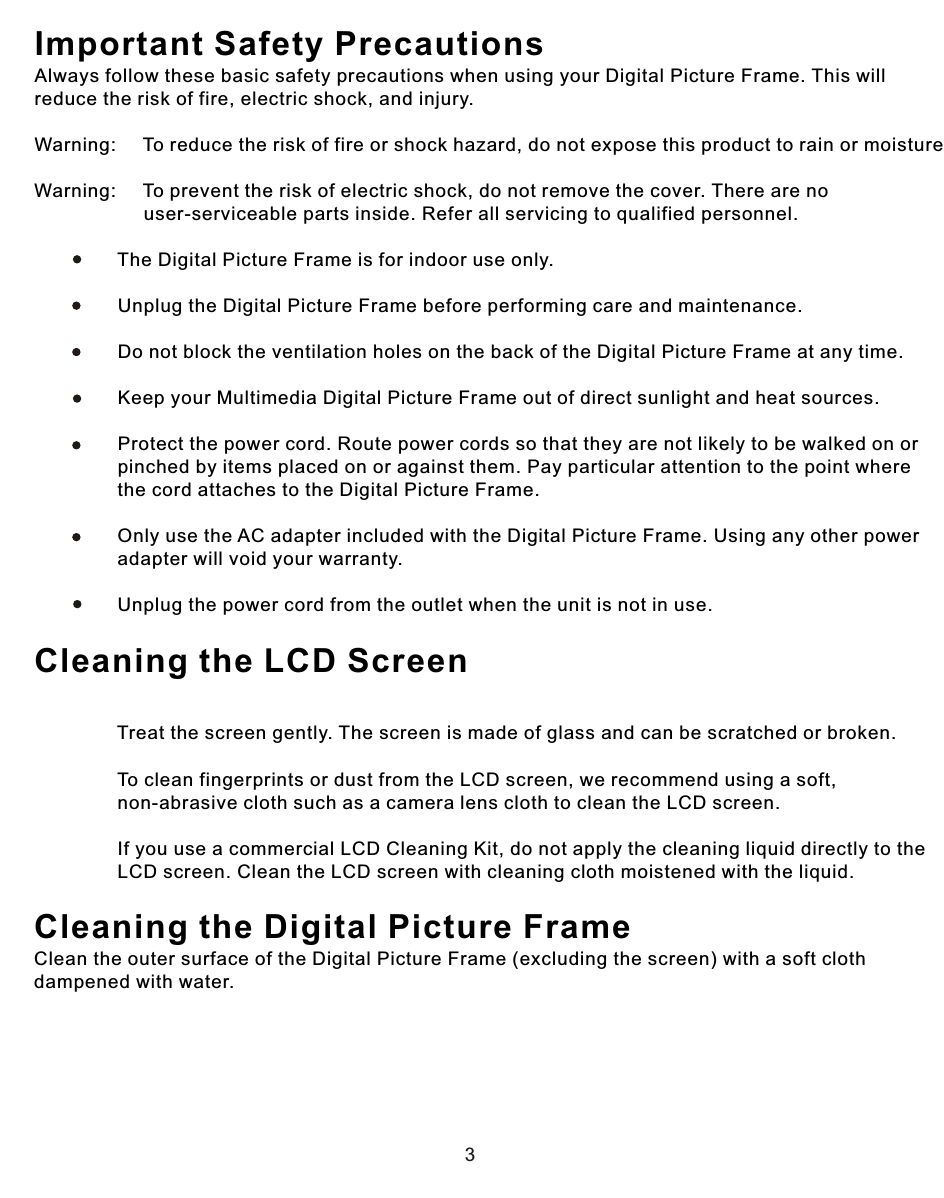 3Important Safety PrecautionsAlways follow these basic safety precautions when using your Digital Picture Frame. This will reduce the risk of fire, electric shock, and injury.Warning:     To reduce the risk of fire or shock hazard, do not expose this product to rain or moisture.Warning:     To prevent the risk of electric shock, do not remove the cover. There are no                      user-serviceable parts inside. Refer all servicing to qualified personnel.                The Digital Picture Frame is for indoor use only.                            Unplug the Digital Picture Frame before performing care and maintenance.                            Do not block the ventilation holes on the back of the Digital Picture Frame at any time.                            Keep your Multimedia Digital Picture Frame out of direct sunlight and heat sources.                            Protect the power cord. Route power cords so that they are not likely to be walked on or                 pinched by items placed on or against them. Pay particular attention to the point where                 the cord attaches to the Digital Picture Frame.                            Only use the AC adapter included with the Digital Picture Frame. Using any other power                 adapter will void your warranty.                            Unplug the power cord from the outlet when the unit is not in use.Cleaning the LCD Screen             Treat the screen gently. The screen is made of glass and can be scratched or broken.                            To clean fingerprints or dust from the LCD screen, we recommend using a soft,                 non-abrasive cloth such as a camera lens cloth to clean the LCD screen.                            If you use a commercial LCD Cleaning Kit, do not apply the cleaning liquid directly to the                 LCD screen. Clean the LCD screen with cleaning cloth moistened with the liquid.Cleaning the Digital Picture FrameClean the outer surface of the Digital Picture Frame (excluding the screen) with a soft cloth dampened with water. 