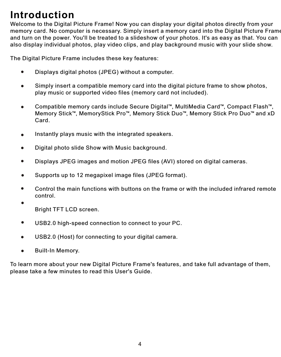 4IntroductionWelcome to the Digital Picture Frame! Now you can display your digital photos directly from your memory card. No computer is necessary. Simply insert a memory card into the Digital Picture Frame, and turn on the power. You&apos;ll be treated to a slideshow of your photos. It&apos;s as easy as that. You can also display individual photos, play video clips, and play background music with your slide show.The Digital Picture Frame includes these key features:                Displays digital photos (JPEG) without a computer.                             Simply insert a compatible memory card into the digital picture frame to show photos,                 play music or supported video files (memory card not included).             TM TM TM                Compatible memory cards include Secure Digital , MultiMedia Card , Compact Flash , TM TM TM TM                Memory Stick , MemoryStick Pro , Memory Stick Duo , Memory Stick Pro Duo  and xD                 Card.                            Instantly plays music with the integrated speakers.                            Digital photo slide Show with Music background.                Displays JPEG images and motion JPEG files (AVI) stored on digital cameras.                Supports up to 12 megapixel image files (JPEG format).                Control the main functions with buttons on the frame or with the included infrared remote                 control.                Bright TFT LCD screen.                USB2.0 high-speed connection to connect to your PC.                USB2.0 (Host) for connecting to your digital camera.                Built-In Memory.To learn more about your new Digital Picture Frame&apos;s features, and take full advantage of them, please take a few minutes to read this User&apos;s Guide.