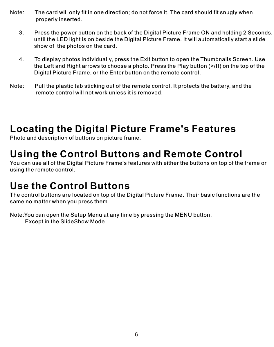 6Note:       The card will only fit in one direction; do not force it. The card should fit snugly when                  properly inserted.            3.       Press the power button on the back of the Digital Picture Frame ON and holding 2 Seconds.                until the LED light is on beside the Digital Picture Frame. It will automatically start a slide                 show of  the photos on the card.            4.       To display photos individually, press the Exit button to open the Thumbnails Screen. Use                 the Left and Right arrows to choose a photo. Press the Play button (&gt;/II) on the top of the                 Digital Picture Frame, or the Enter button on the remote control.Note:       Pull the plastic tab sticking out of the remote control. It protects the battery, and the                  remote control will not work unless it is removed. Locating the Digital Picture Frame&apos;s FeaturesPhoto and description of buttons on picture frame.Using the Control Buttons and Remote Control You can use all of the Digital Picture Frame&apos;s features with either the buttons on top of the frame or using the remote control.Use the Control ButtonsThe control buttons are located on top of the Digital Picture Frame. Their basic functions are the same no matter when you press them.Note:You can open the Setup Menu at any time by pressing the MENU button.          Except in the SlideShow Mode.