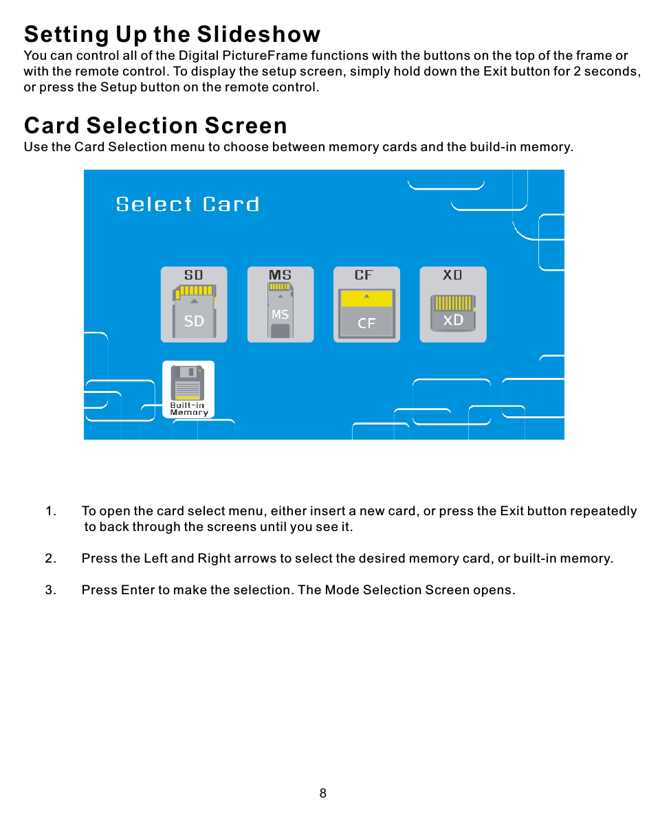 8Setting Up the Slideshow You can control all of the Digital PictureFrame functions with the buttons on the top of the frame or with the remote control. To display the setup screen, simply hold down the Exit button for 2 seconds, or press the Setup button on the remote control.Card Selection ScreenUse the Card Selection menu to choose between memory cards and the build-in memory.            1.       To open the card select menu, either insert a new card, or press the Exit button repeatedly                  to back through the screens until you see it.      2.       Press the Left and Right arrows to select the desired memory card, or built-in memory.      3.       Press Enter to make the selection. The Mode Selection Screen opens.
