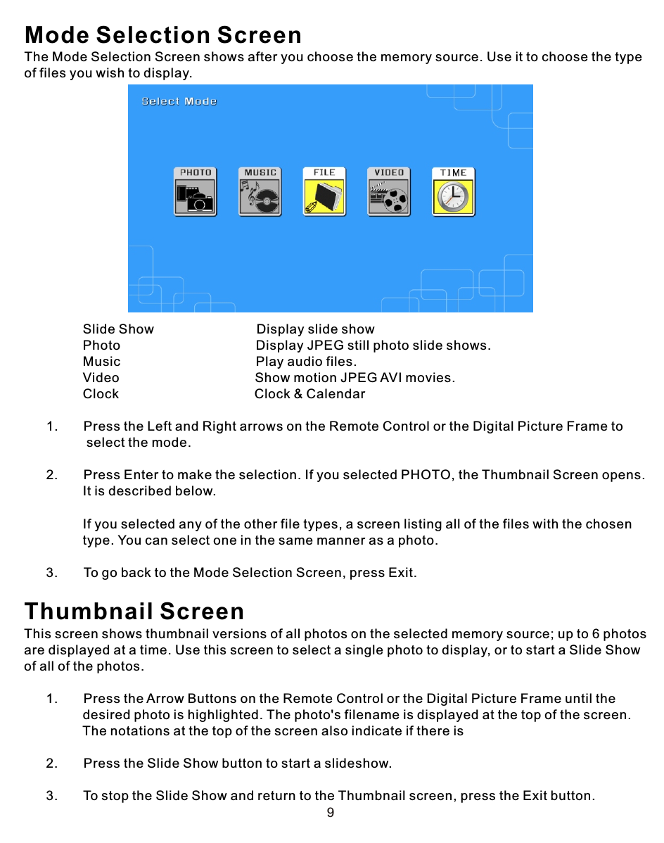 9Mode Selection ScreenThe Mode Selection Screen shows after you choose the memory source. Use it to choose the type of files you wish to display.                Slide Show                            Display slide show                Photo                                     Display JPEG still photo slide shows.                Music                                     Play audio files.                Video                                     Show motion JPEG AVI movies.                Clock                                     Clock &amp; Calendar            1.       Press the Left and Right arrows on the Remote Control or the Digital Picture Frame to                  select the mode.      2.       Press Enter to make the selection. If you selected PHOTO, the Thumbnail Screen opens.                 It is described below.                If you selected any of the other file types, a screen listing all of the files with the chosen                 type. You can select one in the same manner as a photo.      3.       To go back to the Mode Selection Screen, press Exit.Thumbnail ScreenThis screen shows thumbnail versions of all photos on the selected memory source; up to 6 photos are displayed at a time. Use this screen to select a single photo to display, or to start a Slide Show of all of the photos.             1.       Press the Arrow Buttons on the Remote Control or the Digital Picture Frame until the                 desired photo is highlighted. The photo&apos;s filename is displayed at the top of the screen.                 The notations at the top of the screen also indicate if there is       2.       Press the Slide Show button to start a slideshow.      3.       To stop the Slide Show and return to the Thumbnail screen, press the Exit button.