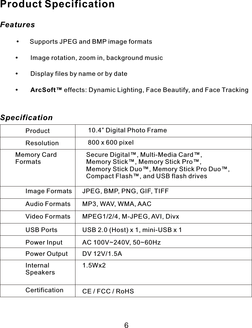 Product SpecificationFeatures     Supports JPEG and BMP image formatsImage rotation, zoom in, background musicDisplay files by name or by dateArcSoft™ effects: Dynamic Lighting, Face Beautify, and Face TrackingSpecificationProduct 10.4” Digital Photo FrameResolution 800 x 600 pixelMemory CardFormatsSecure Digital™, Multi-Media Card™, Memory Stick™, Memory Stick Pro™, Memory Stick Duo™, Memory Stick Pro Duo™, Compact Flash™, and USB flash drivesImage Formats JPEG, BMP, PNG, GIF, TIFFAudio Formats MP3, WAV, WMA, AACVideo Formats MPEG1/2/4, M-JPEG, AVI, DivxUSB Ports USB 2.0 (Host) x 1, mini-USB x 1Power Input AC 100V~240V, 50~60HzPower Output DV 12V/1.5AInternalSpeakers1.5Wx2Certification CE / FCC / RoHS6