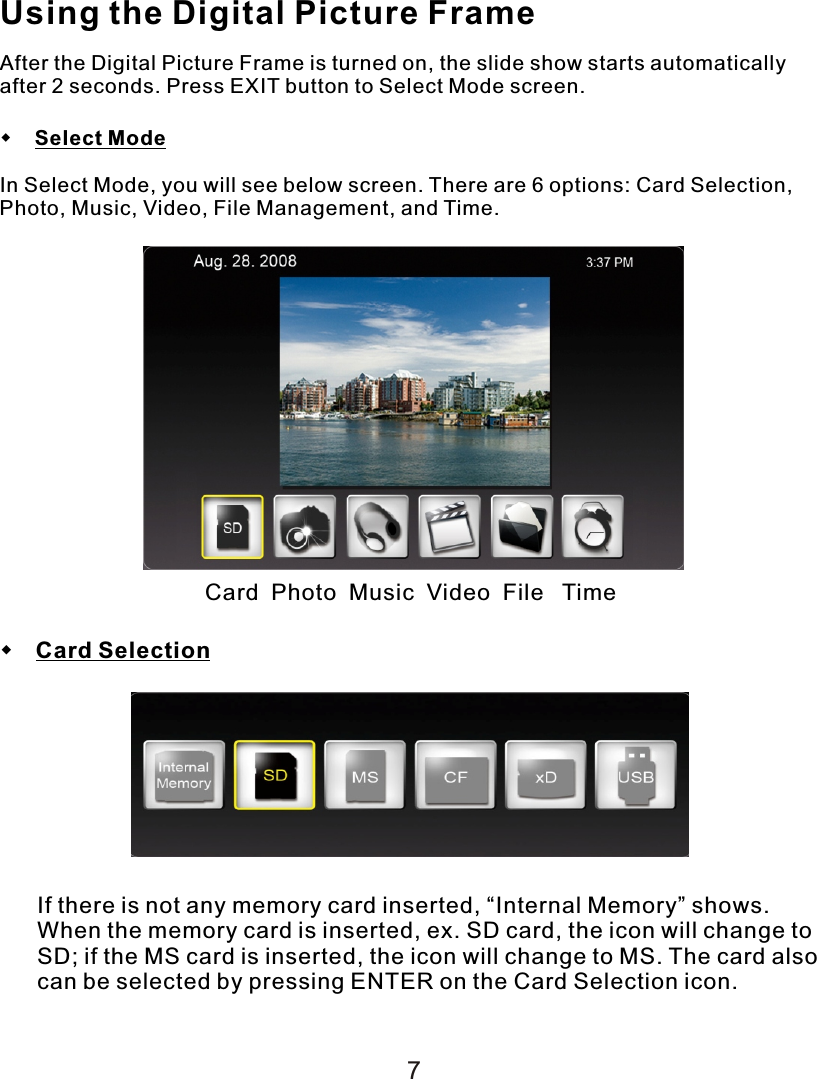 Using the Digital Picture FrameAfter the Digital Picture Frame is turned on, the slide show starts automatically after 2 seconds. Press EXIT button to Select Mode screen.    Select ModeIn Select Mode, you will see below screen. There are 6 options: Card Selection, Photo, Music, Video, File Management, and Time. Card  Photo  Music  Video  File   Time Card SelectionIf there is not any memory card inserted, “Internal Memory” shows. When the memory card is inserted, ex. SD card, the icon will change to SD; if the MS card is inserted, the icon will change to MS. The card also can be selected by pressing ENTER on the Card Selection icon.7