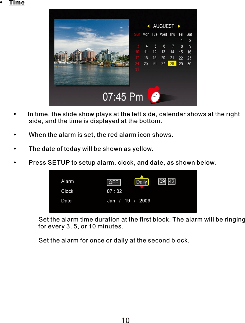  Time    In time, the slide show plays at the left side, calendar shows at the right         side, and the time is displayed at the bottom.  When the alarm is set, the red alarm icon shows.  The date of today will be shown as yellow.  Press SETUP to setup alarm, clock, and date, as shown below.-Set the alarm time duration at the first block. The alarm will be ringing  for every 3, 5, or 10 minutes.-Set the alarm for once or daily at the second block.10