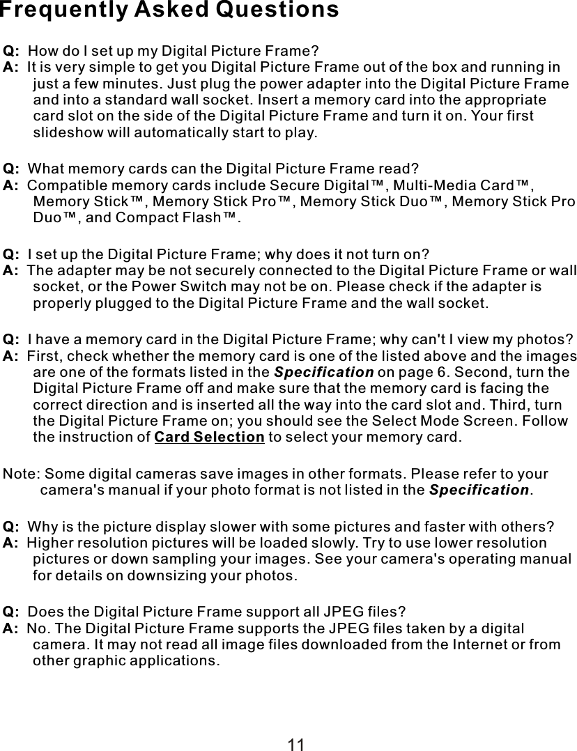 Frequently Asked QuestionsQ:    How do I set up my Digital Picture Frame?A:  It is very simple to get you Digital Picture Frame out of the box and running in just a few minutes. Just plug the power adapter into the Digital Picture Frame and into a standard wall socket. Insert a memory card into the appropriate card slot on the side of the Digital Picture Frame and turn it on. Your first slideshow will automatically start to play.Q:  What memory cards can the Digital Picture Frame read?A:  Compatible memory cards include Secure Digital™, Multi-Media Card™, Memory Stick™, Memory Stick Pro™, Memory Stick Duo™, Memory Stick Pro Duo™, and Compact Flash™.Q:  I set up the Digital Picture Frame; why does it not turn on?A:    The adapter may be not securely connected to the Digital Picture Frame or wall socket, or the Power Switch may not be on. Please check if the adapter is properly plugged to the Digital Picture Frame and the wall socket.Q:  I have a memory card in the Digital Picture Frame; why can&apos;t I view my photos?A:  First, check whether the memory card is one of the listed above and the images are one of the formats listed in the Specification on page 6. Second, turn the Digital Picture Frame off and make sure that the memory card is facing the correct direction and is inserted all the way into the card slot and. Third, turn the Digital Picture Frame on; you should see the Select Mode Screen. Follow the instruction of Card Selection to select your memory card.Note: Some digital cameras save images in other formats. Please refer to your camera&apos;s manual if your photo format is not listed in the Specification.Q:  Why is the picture display slower with some pictures and faster with others?A:  Higher resolution pictures will be loaded slowly. Try to use lower resolution pictures or down sampling your images. See your camera&apos;s operating manual for details on downsizing your photos.Q:  Does the Digital Picture Frame support all JPEG files?A:  No. The Digital Picture Frame supports the JPEG files taken by a digital camera. It may not read all image files downloaded from the Internet or from other graphic applications.11