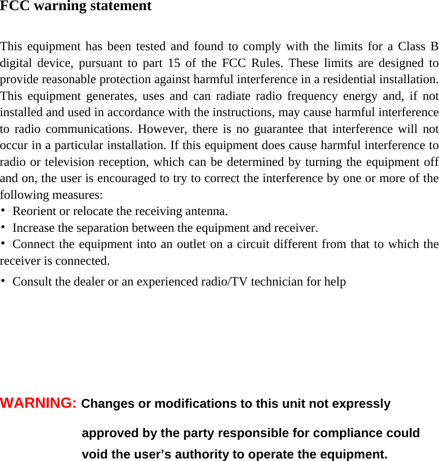 FCC warning statement  This equipment has been tested and found to comply with the limits for a Class B digital device, pursuant to part 15 of the FCC Rules. These limits are designed to provide reasonable protection against harmful interference in a residential installation. This equipment generates, uses and can radiate radio frequency energy and, if not installed and used in accordance with the instructions, may cause harmful interference to radio communications. However, there is no guarantee that interference will not occur in a particular installation. If this equipment does cause harmful interference to radio or television reception, which can be determined by turning the equipment off and on, the user is encouraged to try to correct the interference by one or more of the following measures: •  Reorient or relocate the receiving antenna. •  Increase the separation between the equipment and receiver. •  Connect the equipment into an outlet on a circuit different from that to which the receiver is connected. •  Consult the dealer or an experienced radio/TV technician for help       WARNING: Changes or modifications to this unit not expressly   approved by the party responsible for compliance could   void the user’s authority to operate the equipment.  