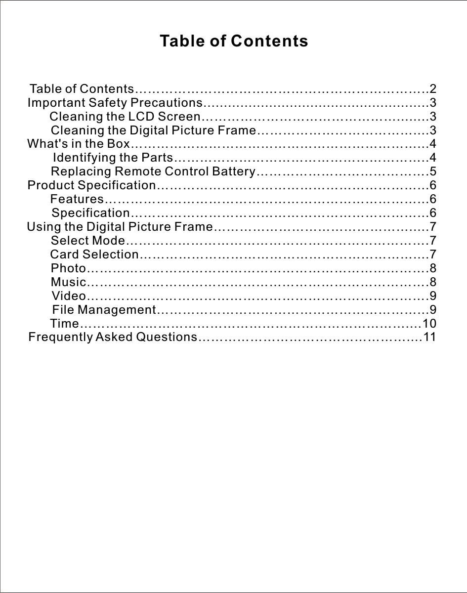 Table of Contents…………………………………………………………..2Important Safety Precautions.......................................................3       Cleaning the LCD Screen………………………………………........3       Cleaning the Digital Picture Frame………………………………....3What&apos;s in the Box…………………………………………………………...4       Identifying the Parts…………………………………………………..4       Replacing Remote Control Battery………………………………….5Product Specification……………………………………………………...6       Features………………………………………………………………...6       Specification…………………………………………………………...6Using the Digital Picture Frame……………………………………….....7       Select Mode…………………………………………………………….7       Card Selection………………………………………………………....7       Photo…………………………………………………………………….8       Music…………………………………………………………………….8       Video…………………………………………………………………….9       File Management……………………………………………………...9       Time…………………………………………………………………....10Frequently Asked Questions…………………………………………....11Table of Contents