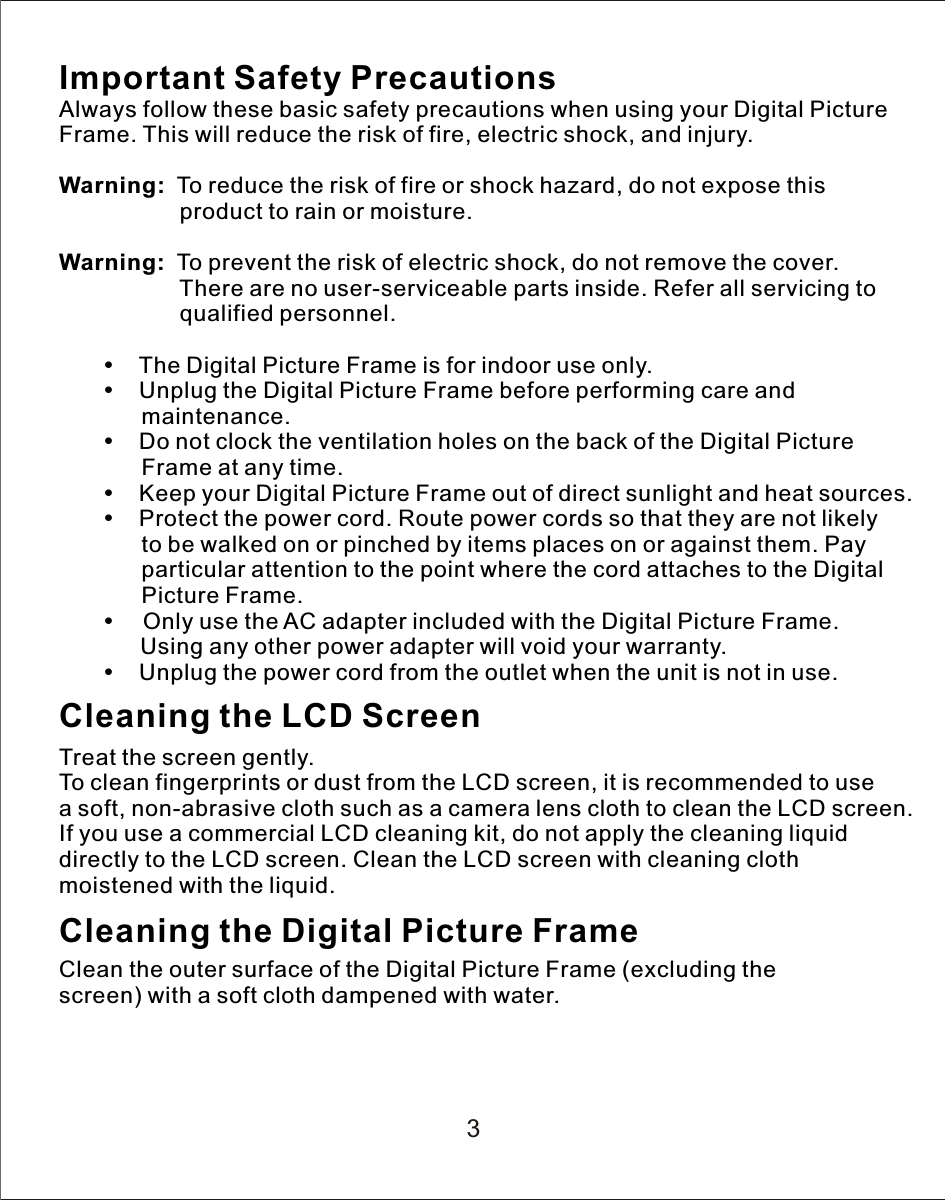 Important Safety PrecautionsAlways follow these basic safety precautions when using your Digital Picture Frame. This will reduce the risk of fire, electric shock, and injury.Warning:    To reduce the risk of fire or shock hazard, do not expose this                    product to rain or moisture.Warning:    To prevent the risk of electric shock, do not remove the cover.                    There are no user-serviceable parts inside. Refer all servicing to                    qualified personnel.           The Digital Picture Frame is for indoor use only.           Unplug the Digital Picture Frame before performing care and              maintenance.           Do not clock the ventilation holes on the back of the Digital Picture                Frame at any time.           Keep your Digital Picture Frame out of direct sunlight and heat sources.           Protect the power cord. Route power cords so that they are not likely              to be walked on or pinched by items places on or against them. Pay              particular attention to the point where the cord attaches to the Digital              Picture Frame.          Only use the AC adapter included with the Digital Picture Frame.        Using any other power adapter will void your warranty.           Unplug the power cord from the outlet when the unit is not in use.Cleaning the LCD ScreenTreat the screen gently.To clean fingerprints or dust from the LCD screen, it is recommended to use a  soft, non-abrasive cloth such as  a  camera lens cloth to clean the LCD screen.If you use a commercial LCD cleaning kit, do not apply the cleaning liquid directly to the LCD screen. Clean the LCD screen with cleaning cloth moistened with the liquid.Cleaning the Digital Picture FrameClean the outer surface of the Digital Picture Frame (excluding the screen) with a soft cloth dampened with water.3