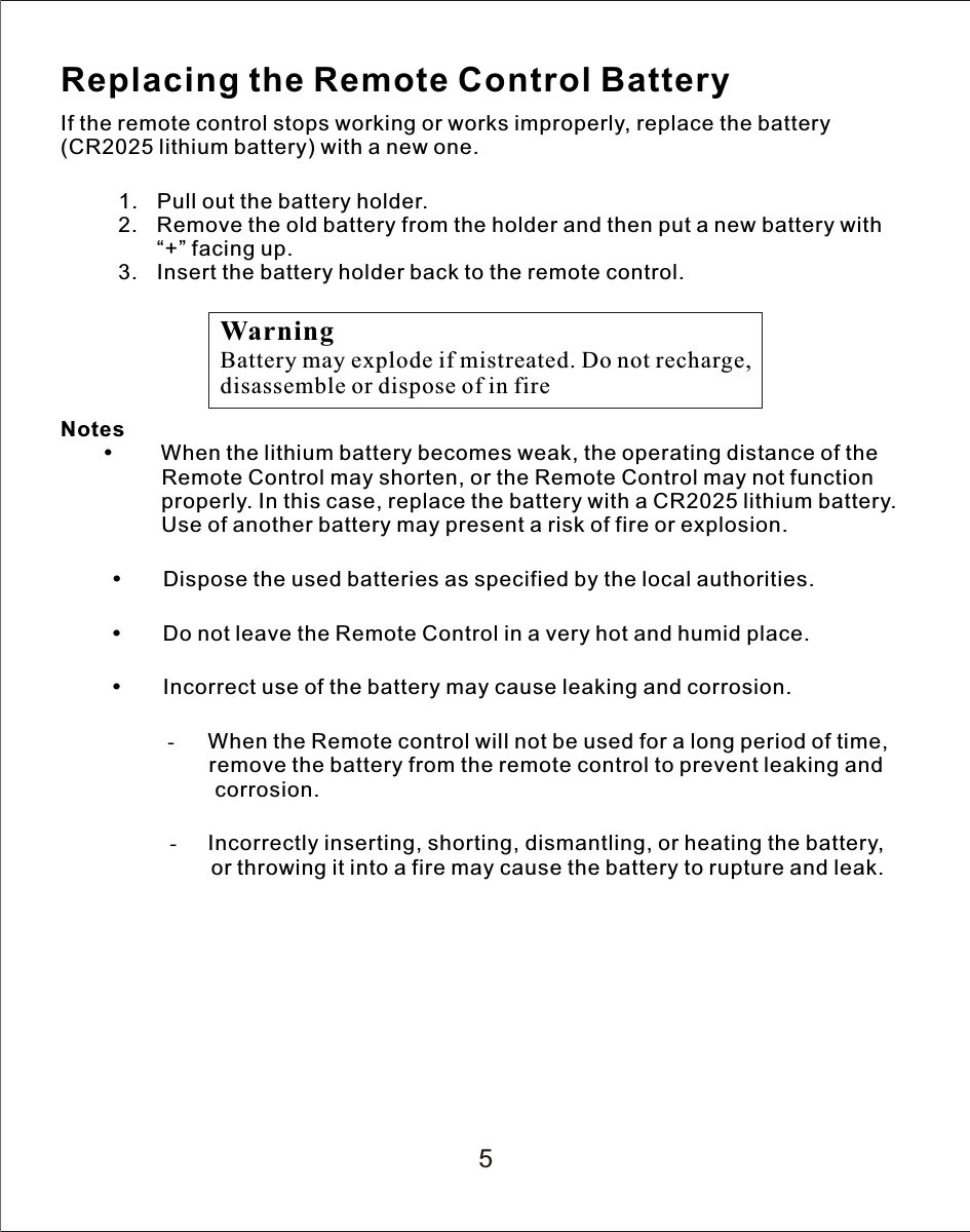 5Replacing the Remote Control BatteryIf the remote control stops working or works improperly, replace the battery (CR2025 lithium battery) with a new one.               1. Pull out the battery holder.2. Remove the old battery from the holder and then put a new battery with “+” facing up.3. Insert the battery holder back to the remote control.Notes      When the lithium battery becomes weak, the operating distance of the                 Remote Control may shorten, or the Remote Control may not function                  properly. In this case, replace the battery with a CR2025 lithium battery.                  Use of another battery may present a risk of fire or explosion.Dispose the used batteries as specified by the local authorities.Do not leave the Remote Control in a very hot and humid place.Incorrect use of the battery may cause leaking and corrosion.                    - When the Remote control will not be used for a long period of time,                           remove the battery from the remote control to prevent leaking and                          corrosion.-Incorrectly inserting, shorting, dismantling, or heating the battery,          or throwing it into a fire may cause the battery to rupture and leak.WarningBattery may explode if mistreated. Do not recharge, disassemble or dispose of in fire
