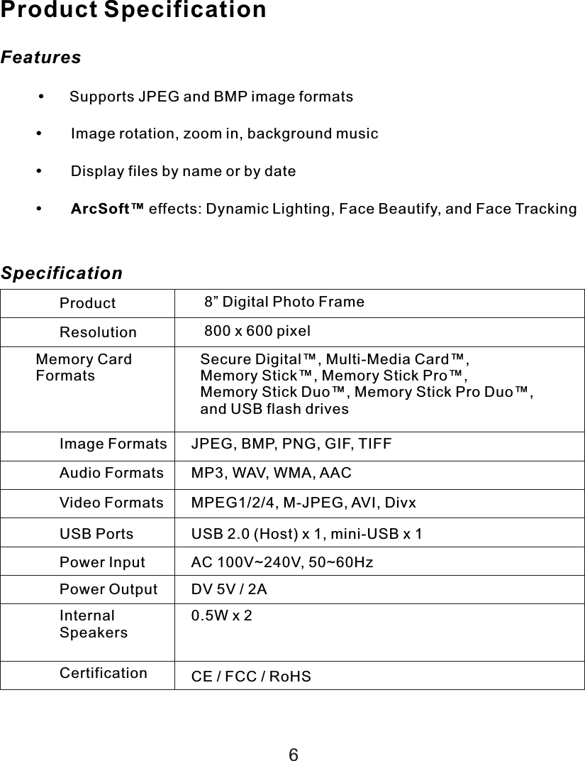 Product SpecificationFeatures     Supports JPEG and BMP image formatsImage rotation, zoom in, background musicDisplay files by name or by dateArcSoft™ effects: Dynamic Lighting, Face Beautify, and Face TrackingSpecificationProduct 8” Digital Photo FrameResolution 800 x 600 pixelMemory CardFormatsSecure Digital™, Multi-Media Card™, Memory Stick™, Memory Stick Pro™, Memory Stick Duo™, Memory Stick Pro Duo™,   and USB flash drivesImage Formats JPEG, BMP, PNG, GIF, TIFFAudio Formats MP3, WAV, WMA, AACVideo Formats MPEG1/2/4, M-JPEG, AVI, DivxUSB Ports USB 2.0 (Host) x 1, mini-USB  x  1Power Input AC 100V~240V, 50~60HzPower Output DV 5V / 2AInternalSpeakers0.5W  x  2Certification CE / FCC / RoHS6